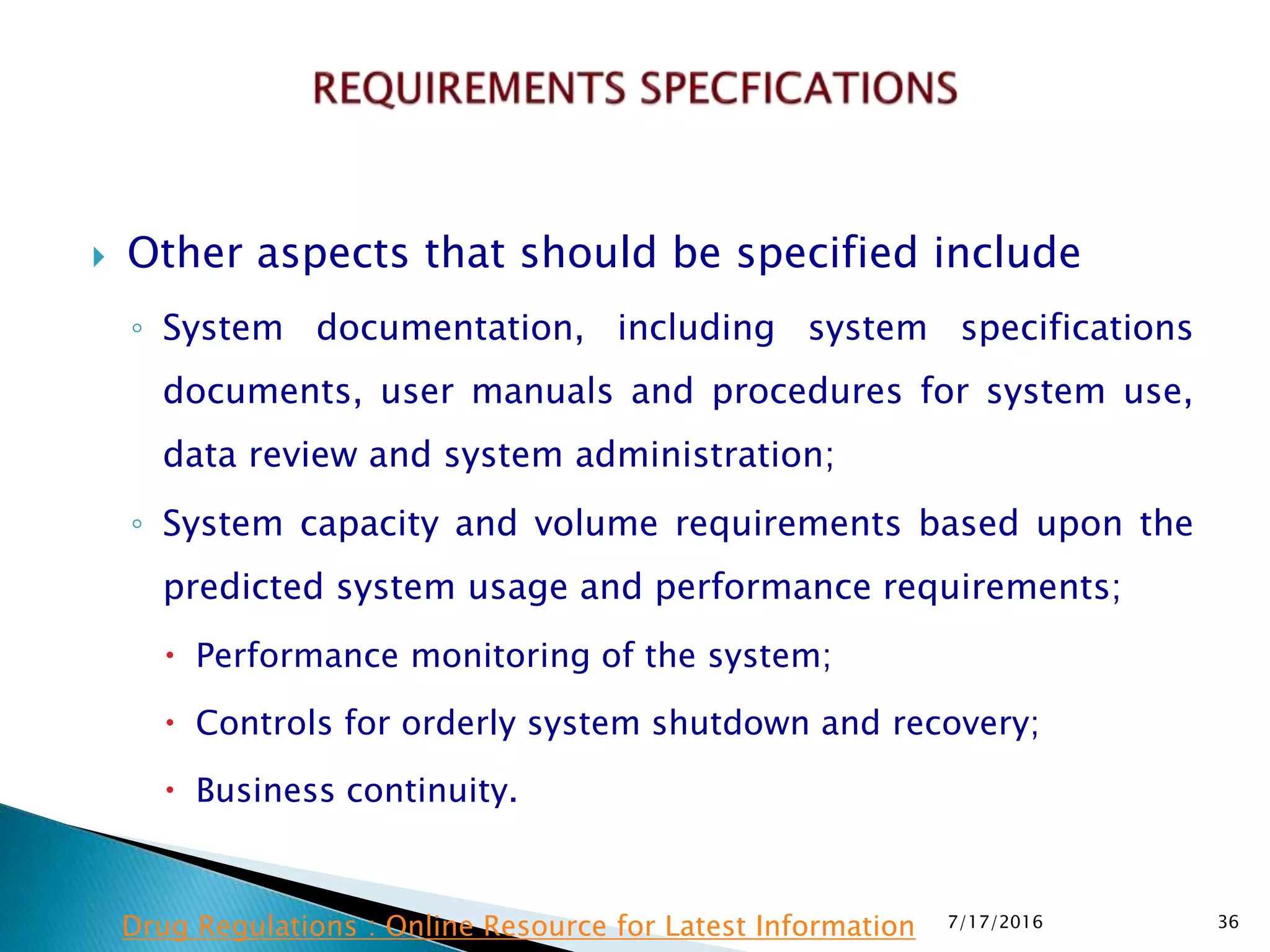  Other aspects that should be specified include
◦ System documentation, including system specifications
documents, user manuals and procedures for system use,
data review and system administration;
◦ System capacity and volume requirements based upon the
predicted system usage and performance requirements;
 Performance monitoring of the system;
 Controls for orderly system shutdown and recovery;
 Business continuity.
7/17/2016 36Drug Regulations : Online Resource for Latest Information
 