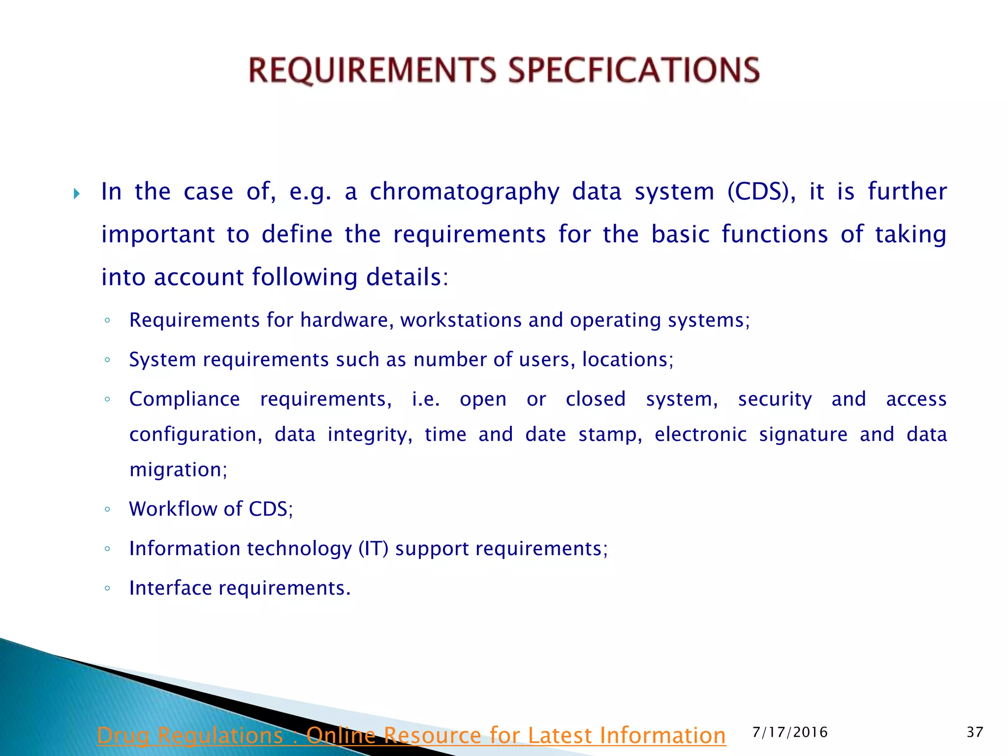  In the case of, e.g. a chromatography data system (CDS), it is further
important to define the requirements for the basic functions of taking
into account following details:
◦ Requirements for hardware, workstations and operating systems;
◦ System requirements such as number of users, locations;
◦ Compliance requirements, i.e. open or closed system, security and access
configuration, data integrity, time and date stamp, electronic signature and data
migration;
◦ Workflow of CDS;
◦ Information technology (IT) support requirements;
◦ Interface requirements.
7/17/2016 37Drug Regulations : Online Resource for Latest Information
 