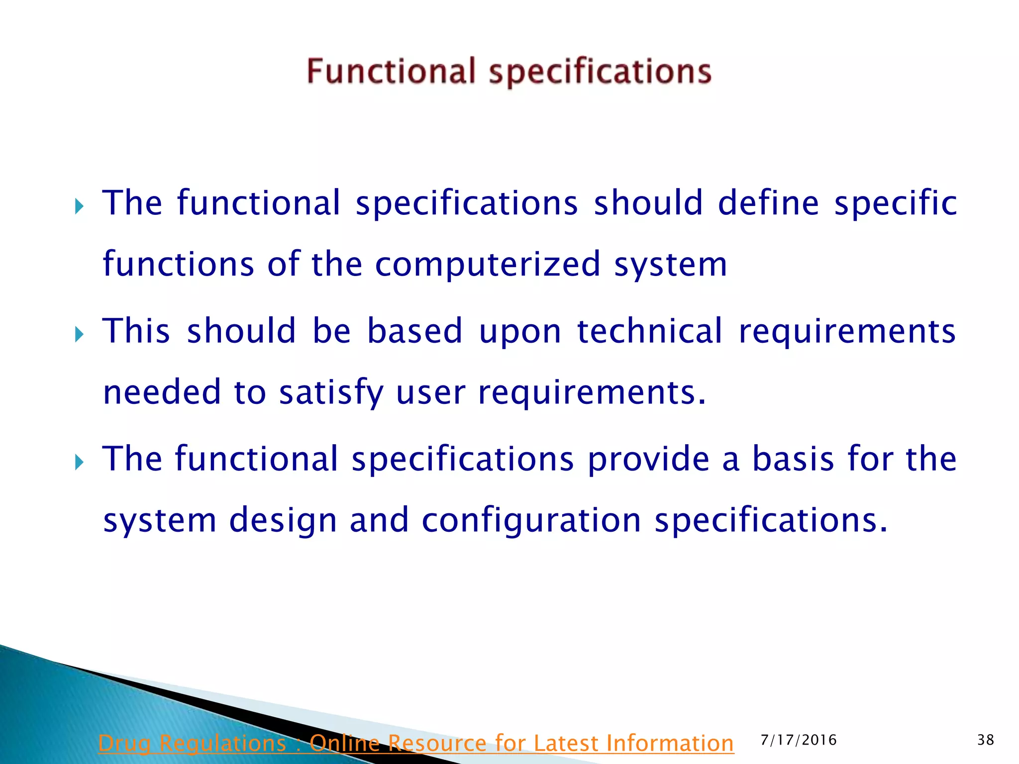  The functional specifications should define specific
functions of the computerized system
 This should be based upon technical requirements
needed to satisfy user requirements.
 The functional specifications provide a basis for the
system design and configuration specifications.
7/17/2016 38Drug Regulations : Online Resource for Latest Information
 