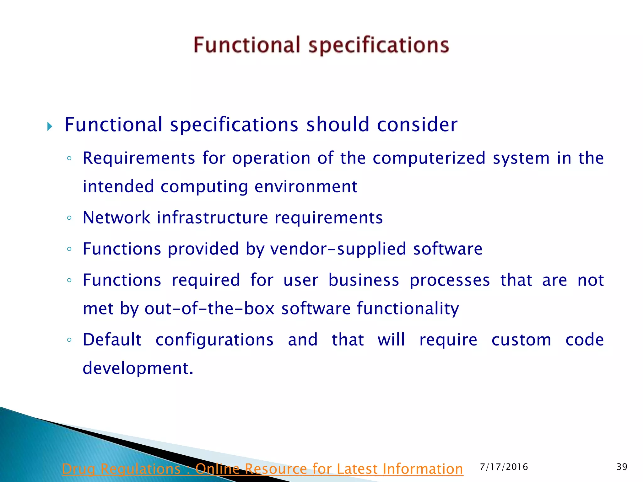  Functional specifications should consider
◦ Requirements for operation of the computerized system in the
intended computing environment
◦ Network infrastructure requirements
◦ Functions provided by vendor-supplied software
◦ Functions required for user business processes that are not
met by out-of-the-box software functionality
◦ Default configurations and that will require custom code
development.
7/17/2016 39Drug Regulations : Online Resource for Latest Information
 