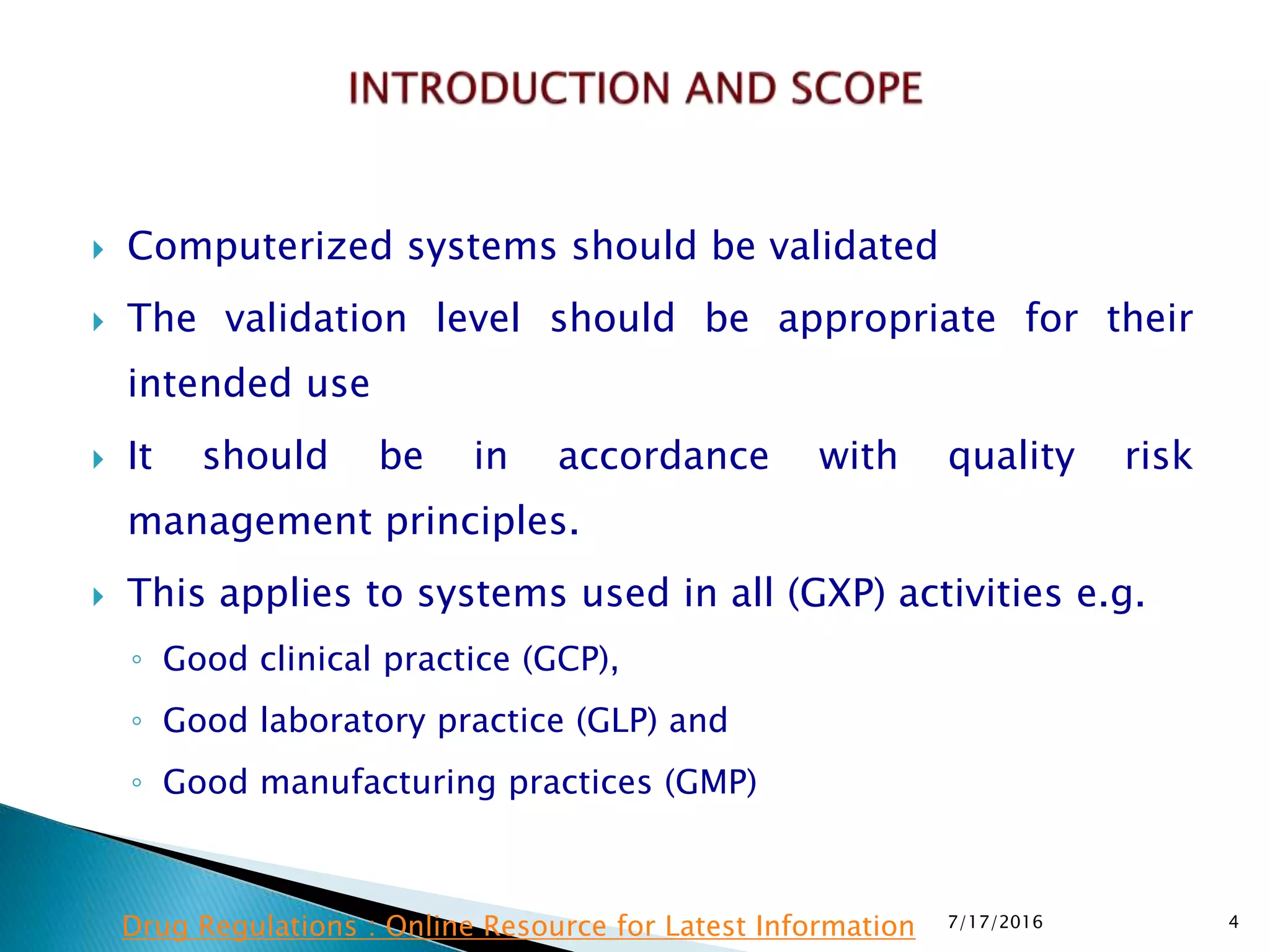  Computerized systems should be validated
 The validation level should be appropriate for their
intended use
 It should be in accordance with quality risk
management principles.
 This applies to systems used in all (GXP) activities e.g.
◦ Good clinical practice (GCP),
◦ Good laboratory practice (GLP) and
◦ Good manufacturing practices (GMP)
7/17/2016 4Drug Regulations : Online Resource for Latest Information
 