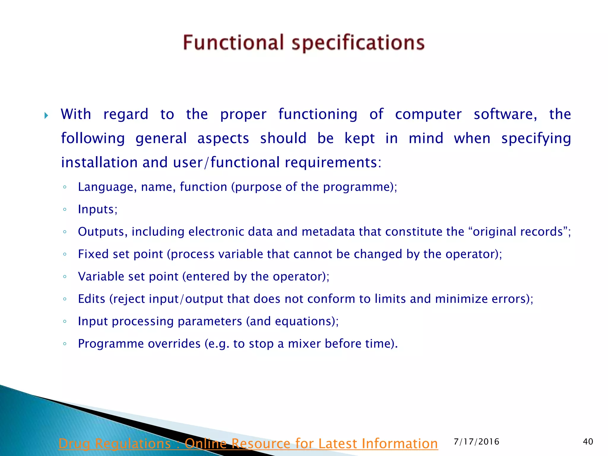  With regard to the proper functioning of computer software, the
following general aspects should be kept in mind when specifying
installation and user/functional requirements:
◦ Language, name, function (purpose of the programme);
◦ Inputs;
◦ Outputs, including electronic data and metadata that constitute the “original records”;
◦ Fixed set point (process variable that cannot be changed by the operator);
◦ Variable set point (entered by the operator);
◦ Edits (reject input/output that does not conform to limits and minimize errors);
◦ Input processing parameters (and equations);
◦ Programme overrides (e.g. to stop a mixer before time).
7/17/2016 40Drug Regulations : Online Resource for Latest Information
 