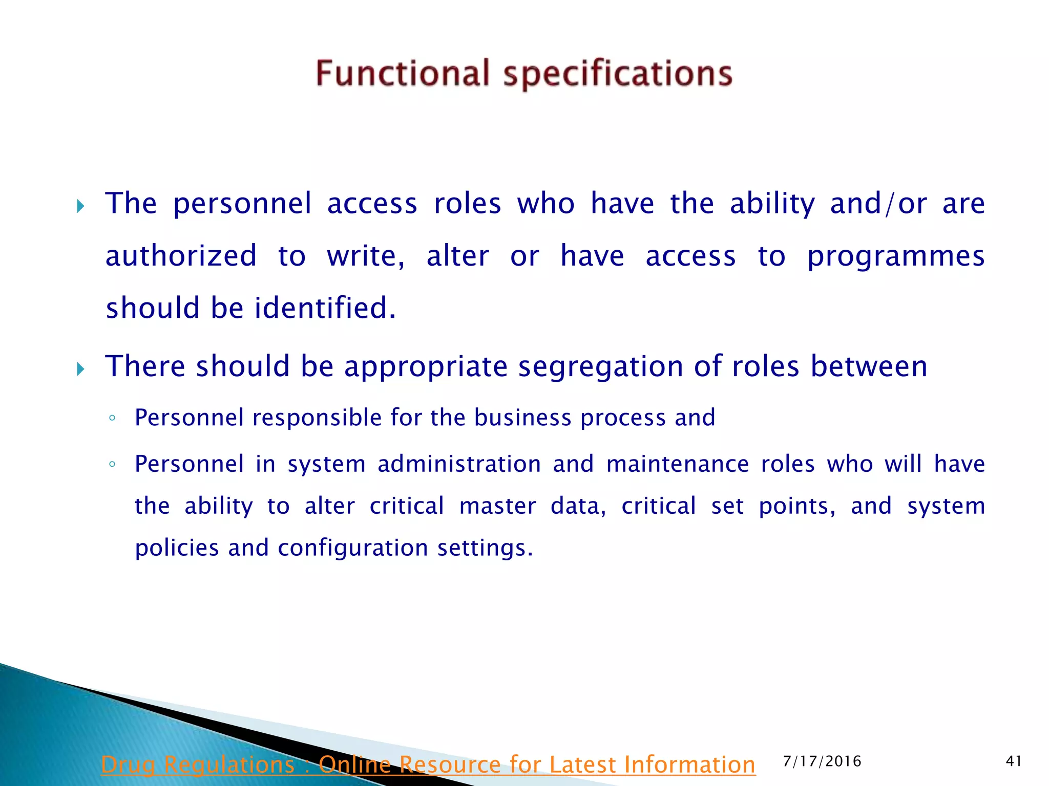  The personnel access roles who have the ability and/or are
authorized to write, alter or have access to programmes
should be identified.
 There should be appropriate segregation of roles between
◦ Personnel responsible for the business process and
◦ Personnel in system administration and maintenance roles who will have
the ability to alter critical master data, critical set points, and system
policies and configuration settings.
7/17/2016 41Drug Regulations : Online Resource for Latest Information
 