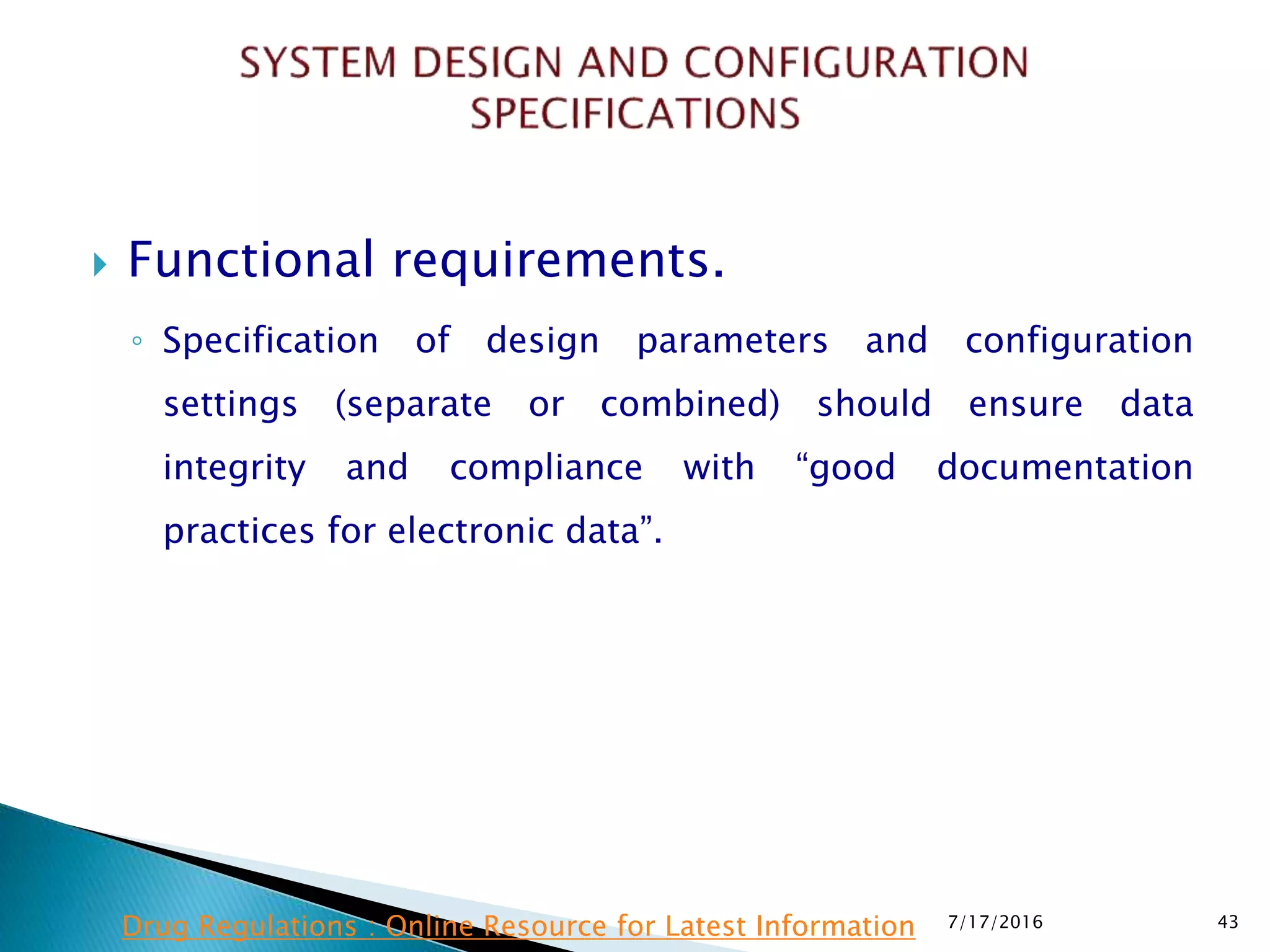  Functional requirements.
◦ Specification of design parameters and configuration
settings (separate or combined) should ensure data
integrity and compliance with “good documentation
practices for electronic data”.
7/17/2016 43Drug Regulations : Online Resource for Latest Information
 