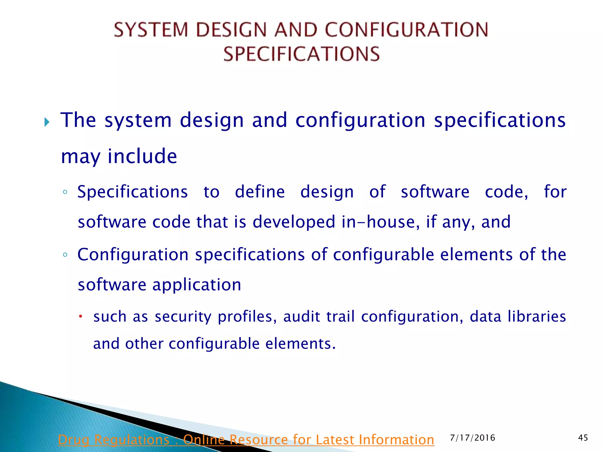  The system design and configuration specifications
may include
◦ Specifications to define design of software code, for
software code that is developed in-house, if any, and
◦ Configuration specifications of configurable elements of the
software application
 such as security profiles, audit trail configuration, data libraries
and other configurable elements.
7/17/2016 45Drug Regulations : Online Resource for Latest Information
 
