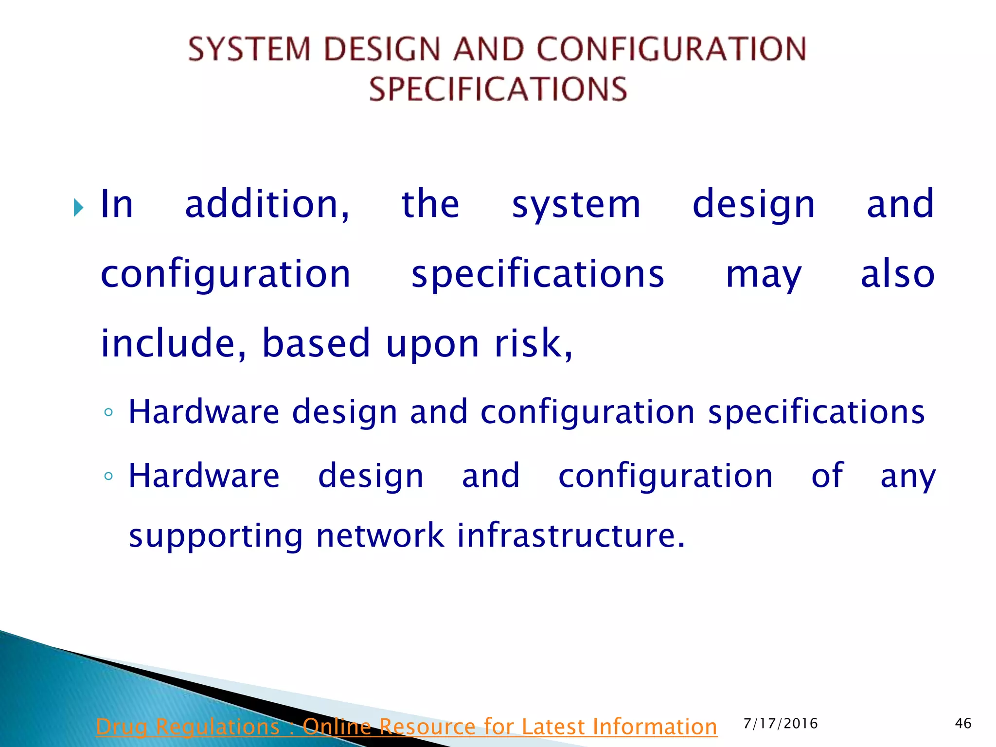  In addition, the system design and
configuration specifications may also
include, based upon risk,
◦ Hardware design and configuration specifications
◦ Hardware design and configuration of any
supporting network infrastructure.
7/17/2016 46Drug Regulations : Online Resource for Latest Information
 