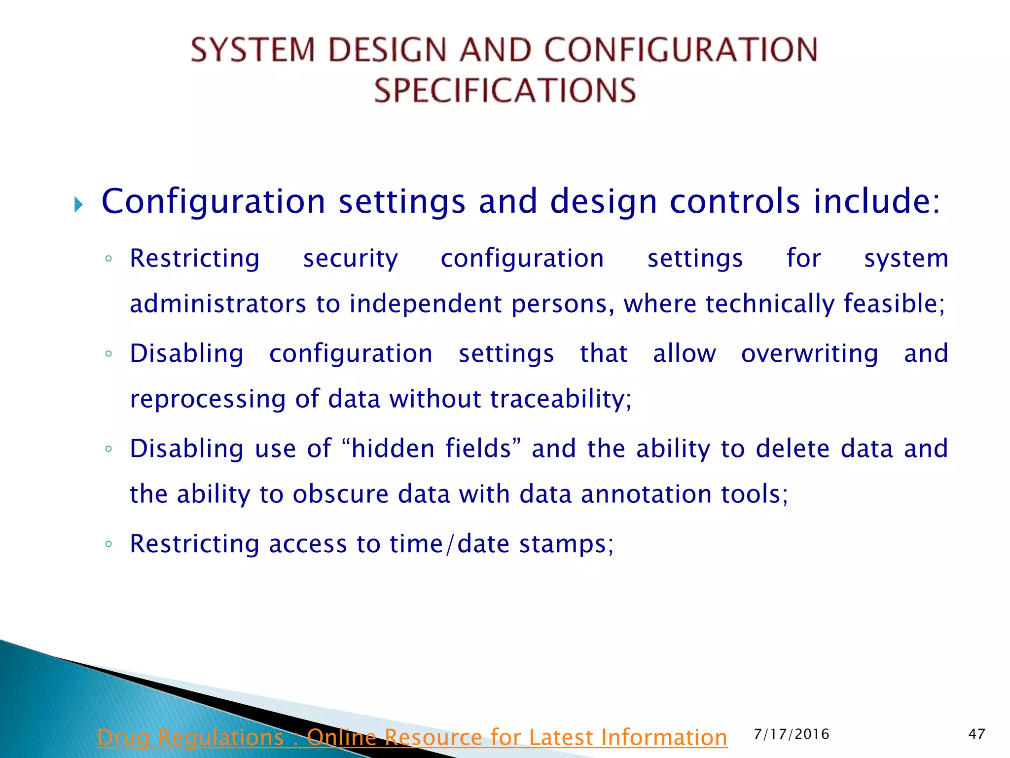  Configuration settings and design controls include:
◦ Restricting security configuration settings for system
administrators to independent persons, where technically feasible;
◦ Disabling configuration settings that allow overwriting and
reprocessing of data without traceability;
◦ Disabling use of “hidden fields” and the ability to delete data and
the ability to obscure data with data annotation tools;
◦ Restricting access to time/date stamps;
7/17/2016 47Drug Regulations : Online Resource for Latest Information
 