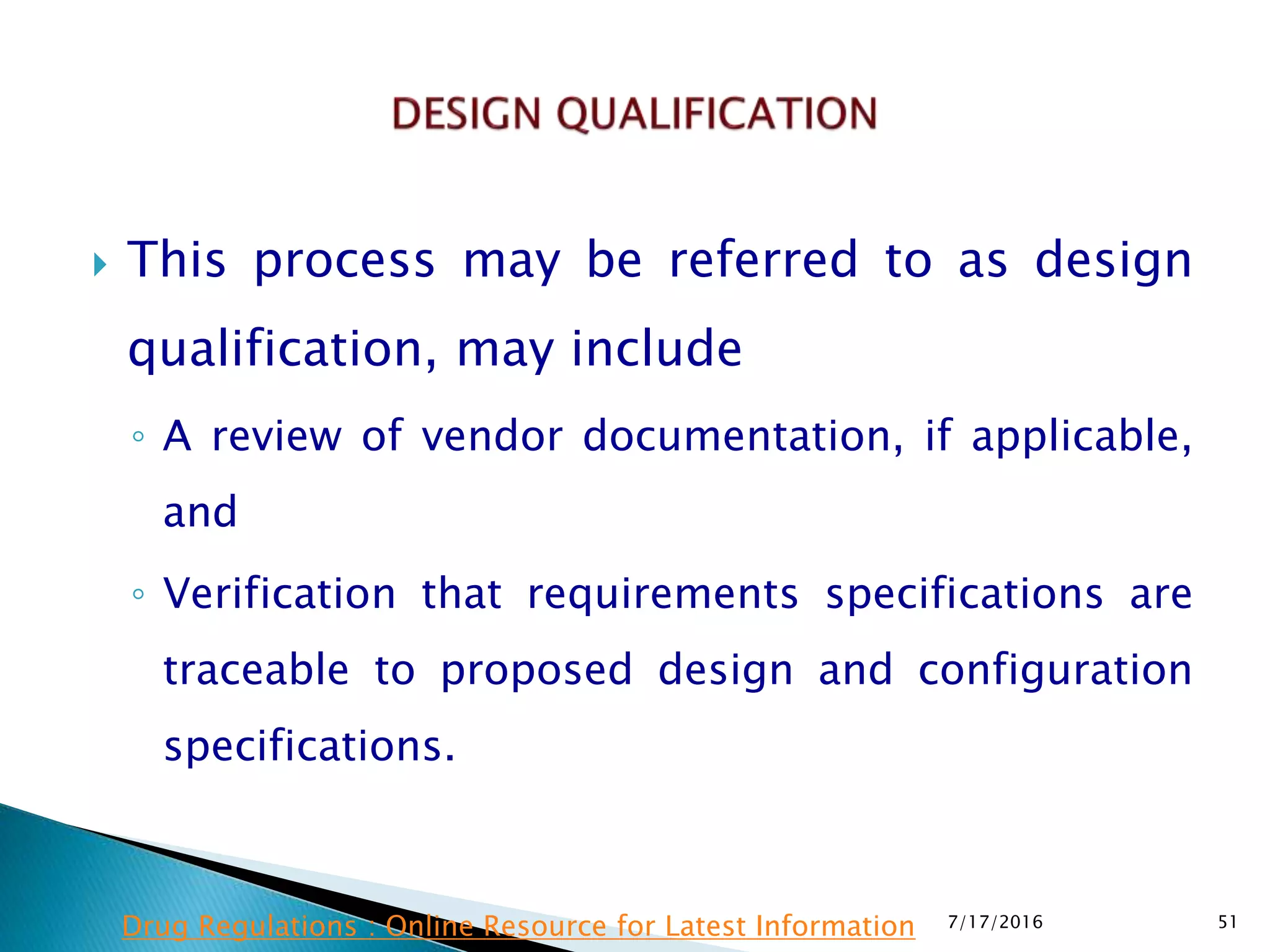  This process may be referred to as design
qualification, may include
◦ A review of vendor documentation, if applicable,
and
◦ Verification that requirements specifications are
traceable to proposed design and configuration
specifications.
7/17/2016 51Drug Regulations : Online Resource for Latest Information
 