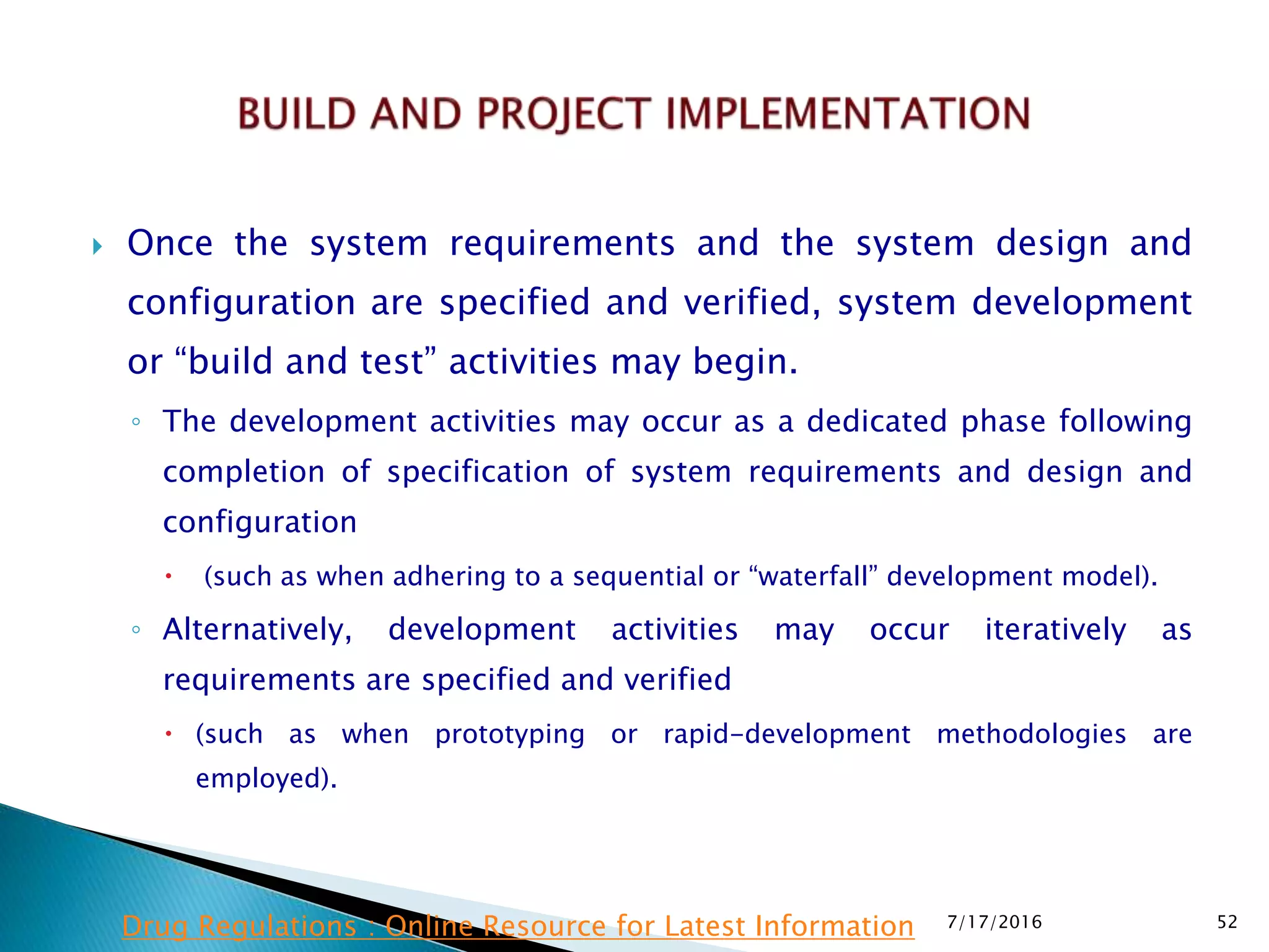  Once the system requirements and the system design and
configuration are specified and verified, system development
or “build and test” activities may begin.
◦ The development activities may occur as a dedicated phase following
completion of specification of system requirements and design and
configuration
 (such as when adhering to a sequential or “waterfall” development model).
◦ Alternatively, development activities may occur iteratively as
requirements are specified and verified
 (such as when prototyping or rapid-development methodologies are
employed).
7/17/2016 52Drug Regulations : Online Resource for Latest Information
 