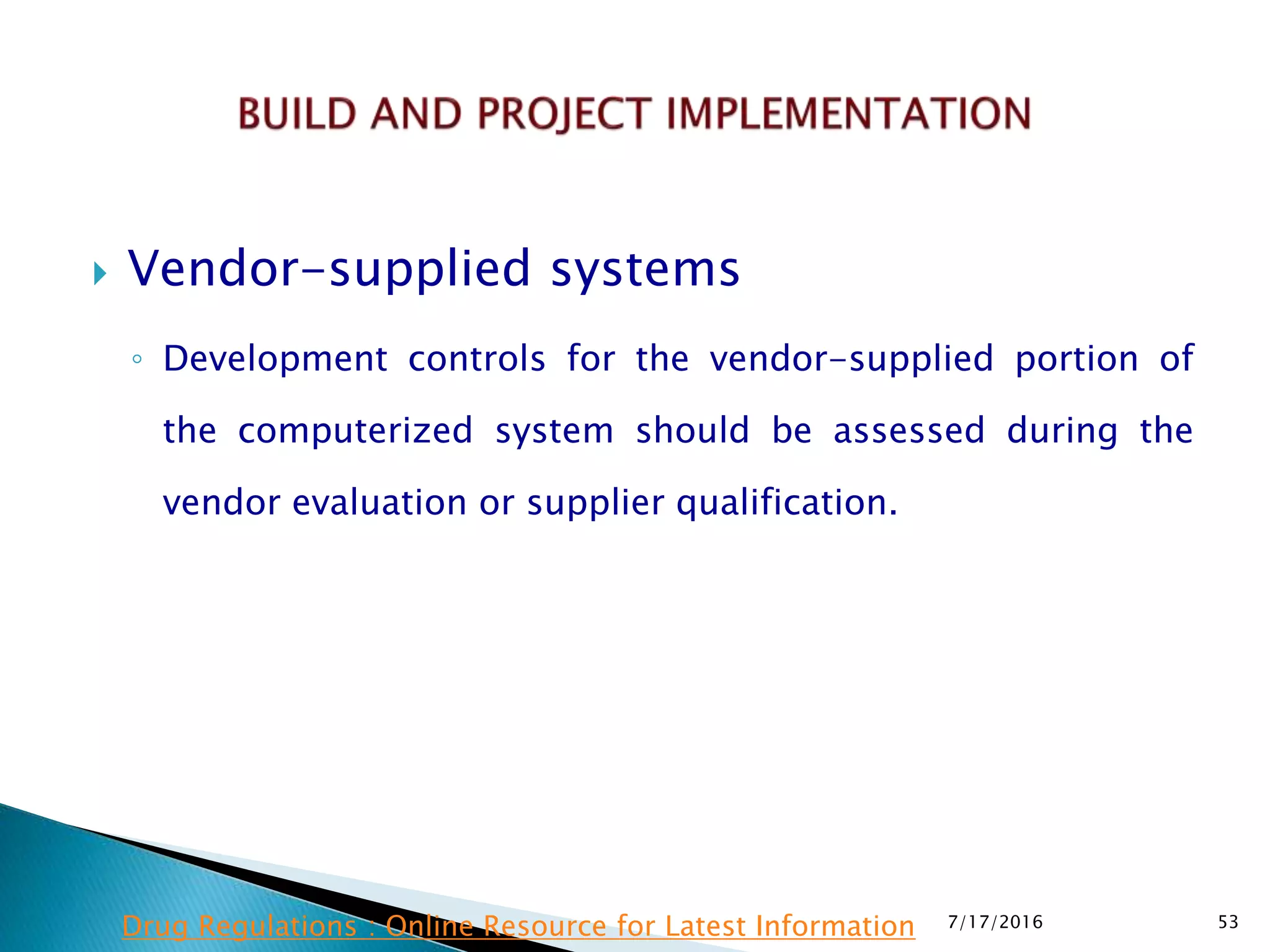  Vendor-supplied systems
◦ Development controls for the vendor-supplied portion of
the computerized system should be assessed during the
vendor evaluation or supplier qualification.
7/17/2016 53Drug Regulations : Online Resource for Latest Information
 