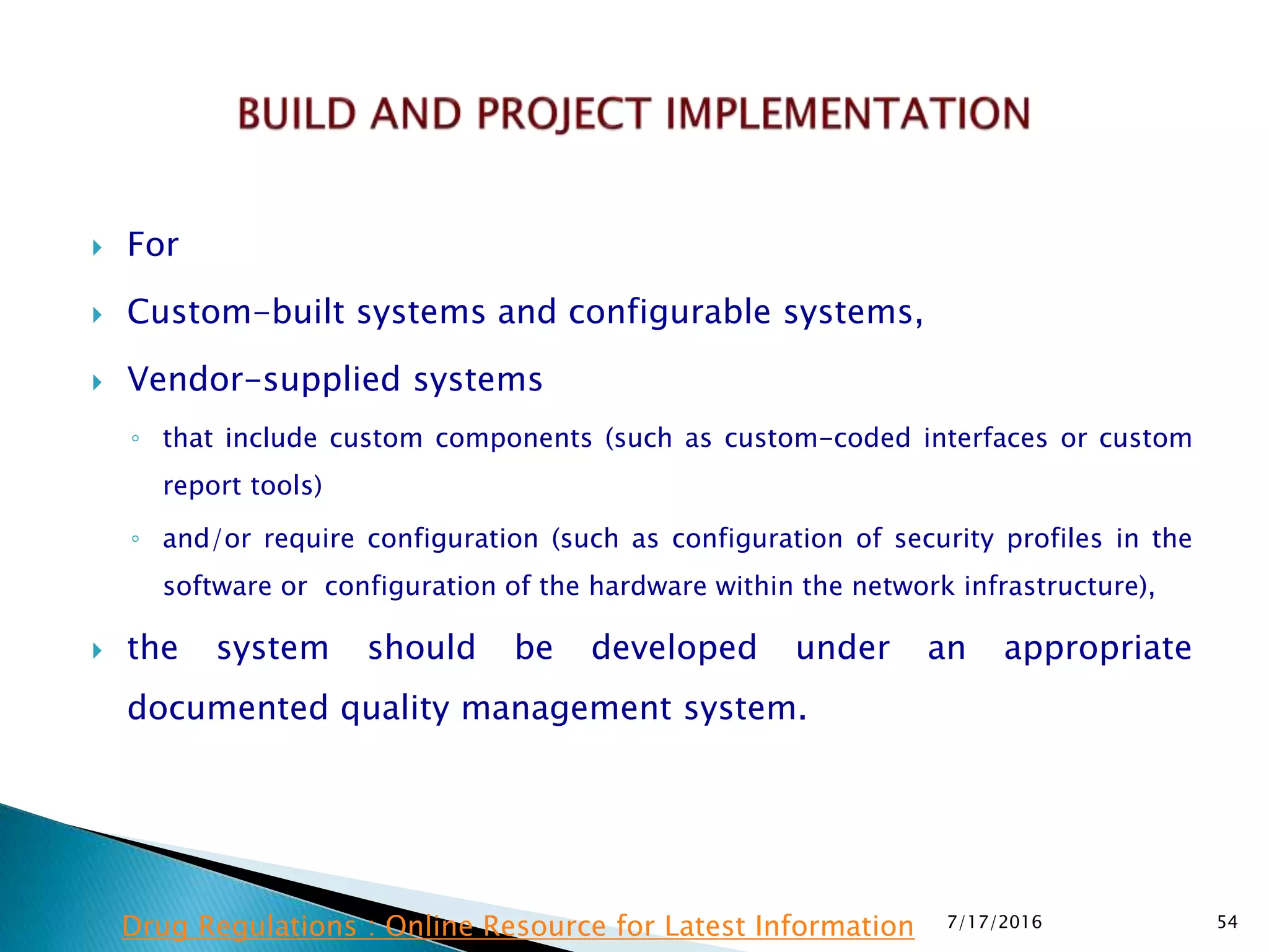  For
 Custom-built systems and configurable systems,
 Vendor-supplied systems
◦ that include custom components (such as custom-coded interfaces or custom
report tools)
◦ and/or require configuration (such as configuration of security profiles in the
software or configuration of the hardware within the network infrastructure),
 the system should be developed under an appropriate
documented quality management system.
7/17/2016 54Drug Regulations : Online Resource for Latest Information
 