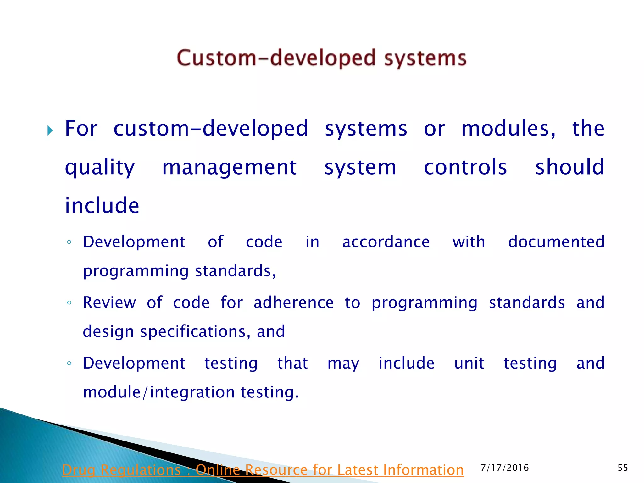  For custom-developed systems or modules, the
quality management system controls should
include
◦ Development of code in accordance with documented
programming standards,
◦ Review of code for adherence to programming standards and
design specifications, and
◦ Development testing that may include unit testing and
module/integration testing.
7/17/2016 55Drug Regulations : Online Resource for Latest Information
 