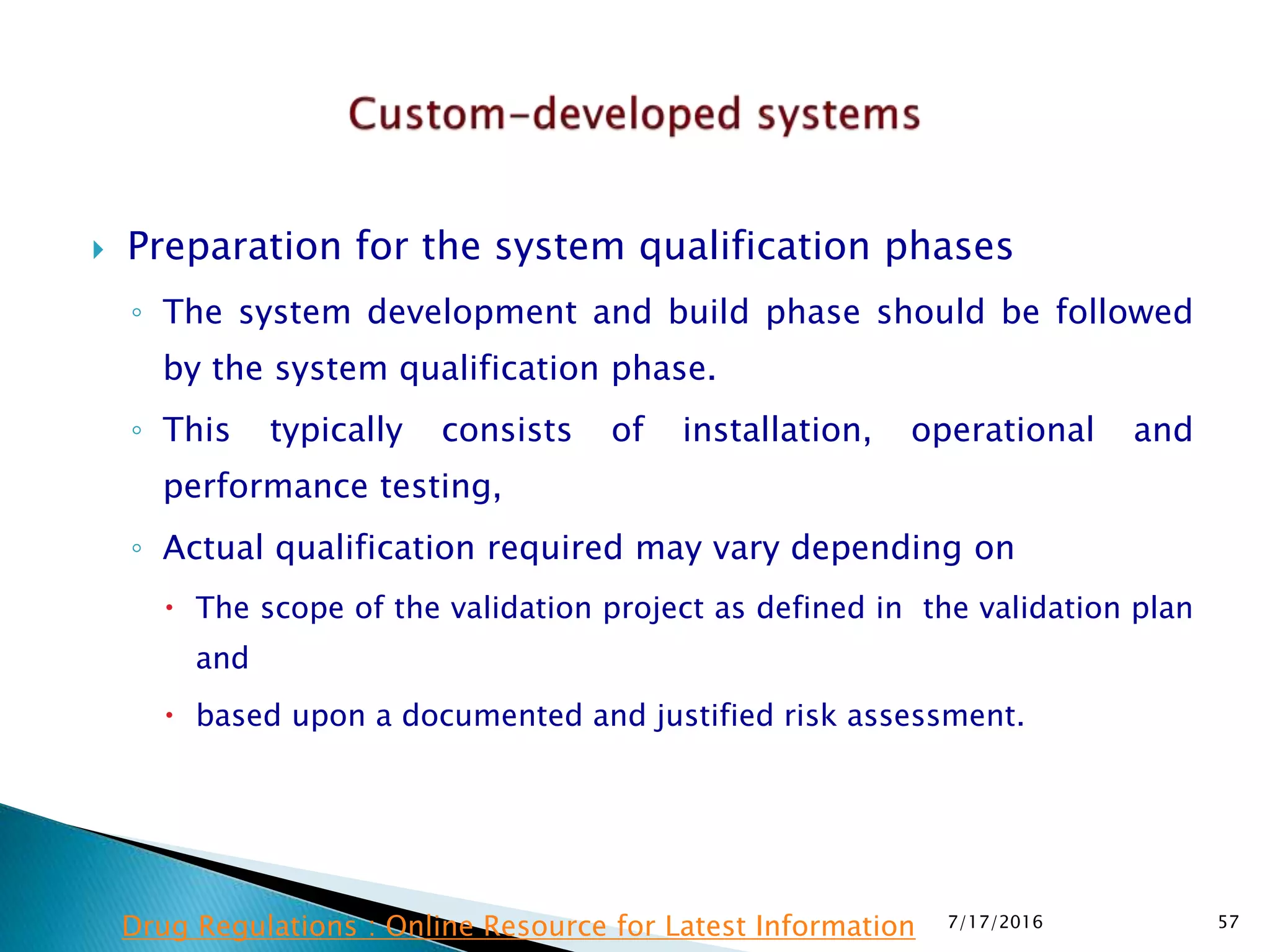  Preparation for the system qualification phases
◦ The system development and build phase should be followed
by the system qualification phase.
◦ This typically consists of installation, operational and
performance testing,
◦ Actual qualification required may vary depending on
 The scope of the validation project as defined in the validation plan
and
 based upon a documented and justified risk assessment.
7/17/2016 57Drug Regulations : Online Resource for Latest Information
 