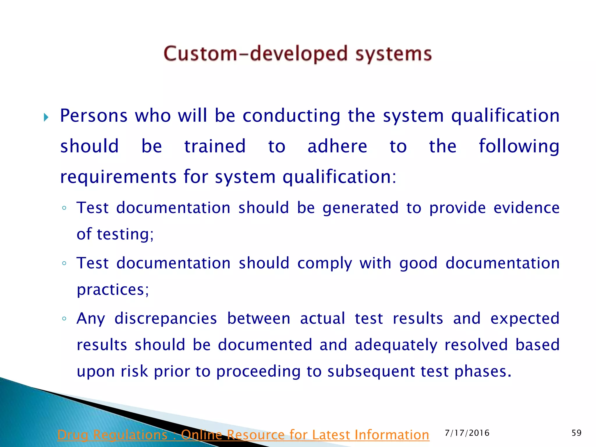  Persons who will be conducting the system qualification
should be trained to adhere to the following
requirements for system qualification:
◦ Test documentation should be generated to provide evidence
of testing;
◦ Test documentation should comply with good documentation
practices;
◦ Any discrepancies between actual test results and expected
results should be documented and adequately resolved based
upon risk prior to proceeding to subsequent test phases.
7/17/2016 59Drug Regulations : Online Resource for Latest Information
 