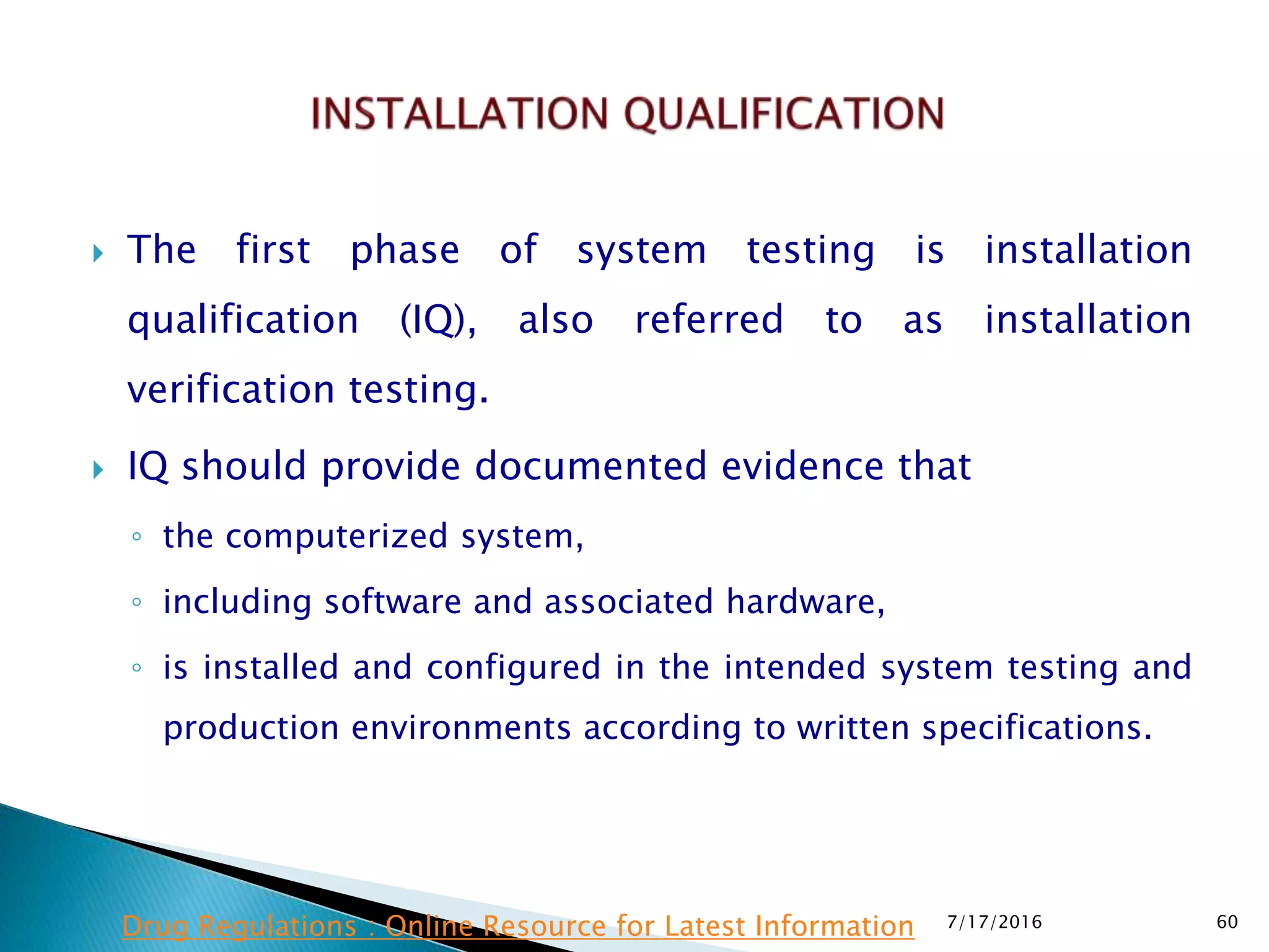  The first phase of system testing is installation
qualification (IQ), also referred to as installation
verification testing.
 IQ should provide documented evidence that
◦ the computerized system,
◦ including software and associated hardware,
◦ is installed and configured in the intended system testing and
production environments according to written specifications.
7/17/2016 60Drug Regulations : Online Resource for Latest Information
 