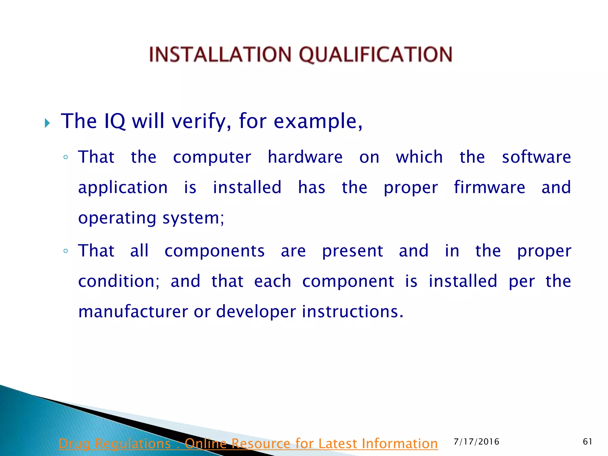  The IQ will verify, for example,
◦ That the computer hardware on which the software
application is installed has the proper firmware and
operating system;
◦ That all components are present and in the proper
condition; and that each component is installed per the
manufacturer or developer instructions.
7/17/2016 61Drug Regulations : Online Resource for Latest Information
 