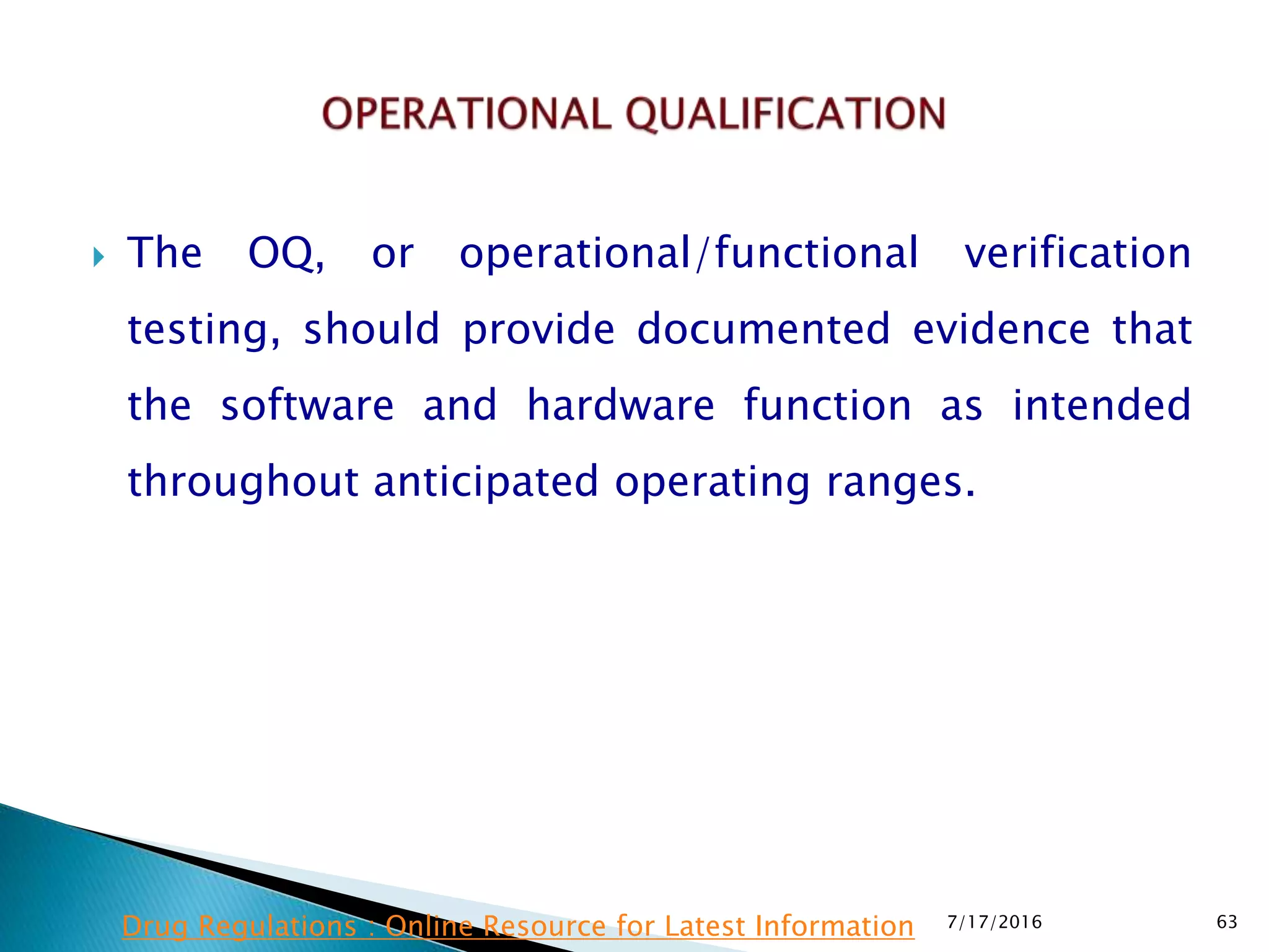  The OQ, or operational/functional verification
testing, should provide documented evidence that
the software and hardware function as intended
throughout anticipated operating ranges.
7/17/2016 63Drug Regulations : Online Resource for Latest Information
 