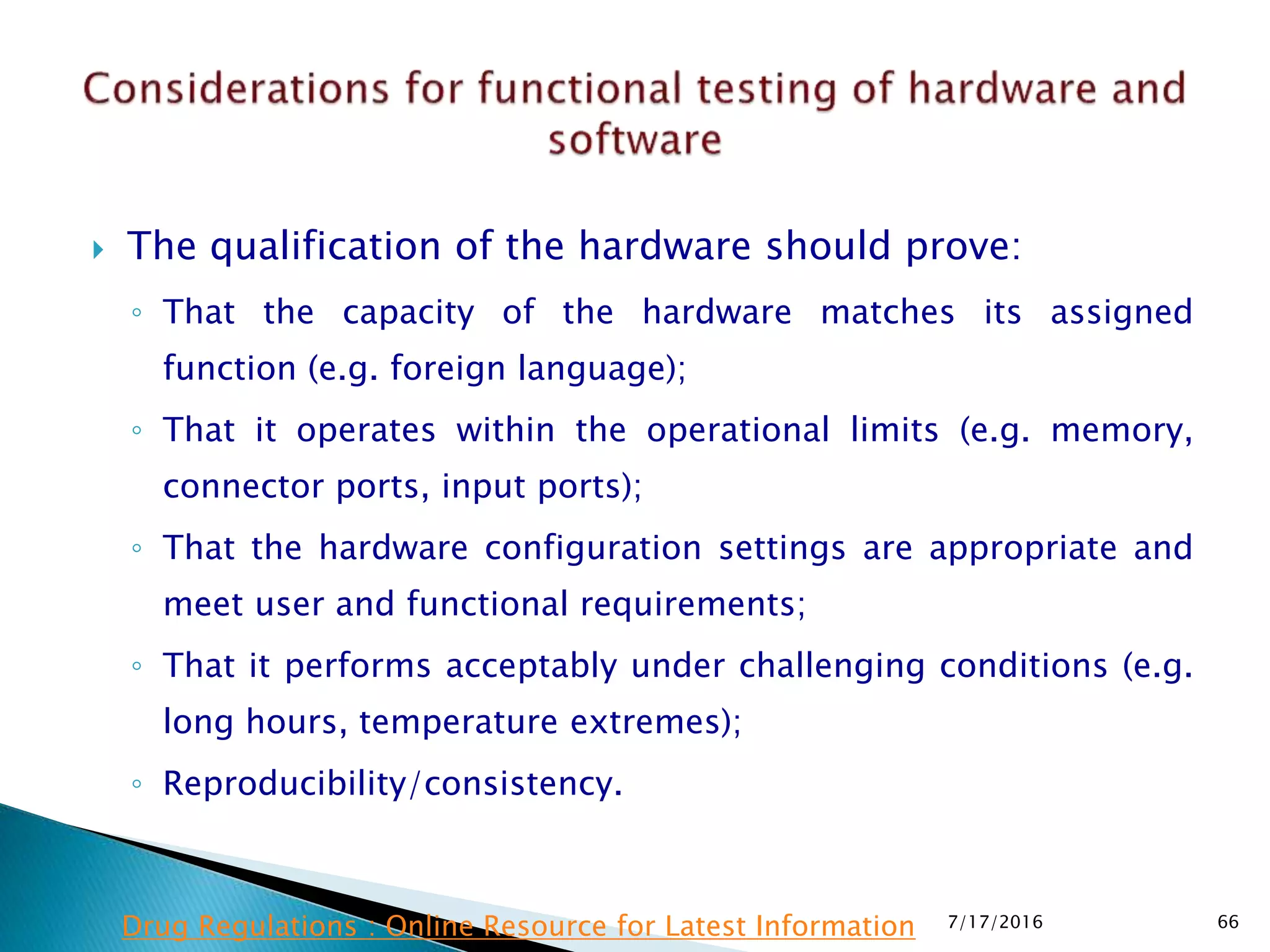  The qualification of the hardware should prove:
◦ That the capacity of the hardware matches its assigned
function (e.g. foreign language);
◦ That it operates within the operational limits (e.g. memory,
connector ports, input ports);
◦ That the hardware configuration settings are appropriate and
meet user and functional requirements;
◦ That it performs acceptably under challenging conditions (e.g.
long hours, temperature extremes);
◦ Reproducibility/consistency.
7/17/2016 66Drug Regulations : Online Resource for Latest Information
 