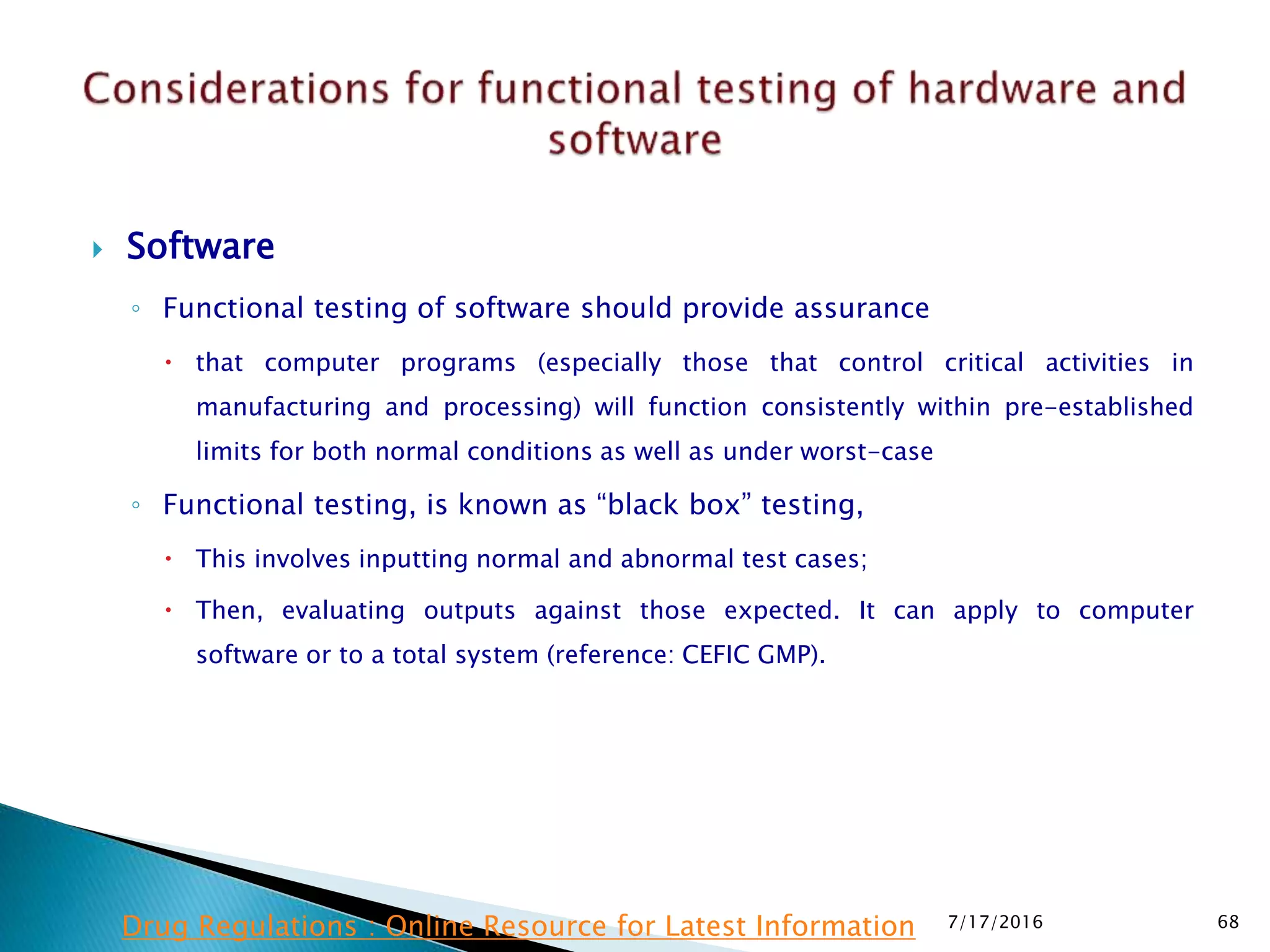  Software
◦ Functional testing of software should provide assurance
 that computer programs (especially those that control critical activities in
manufacturing and processing) will function consistently within pre-established
limits for both normal conditions as well as under worst-case
◦ Functional testing, is known as “black box” testing,
 This involves inputting normal and abnormal test cases;
 Then, evaluating outputs against those expected. It can apply to computer
software or to a total system (reference: CEFIC GMP).
7/17/2016 68Drug Regulations : Online Resource for Latest Information
 