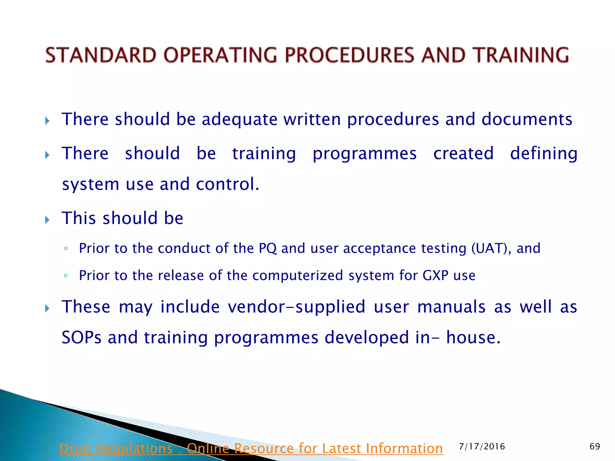  There should be adequate written procedures and documents
 There should be training programmes created defining
system use and control.
 This should be
◦ Prior to the conduct of the PQ and user acceptance testing (UAT), and
◦ Prior to the release of the computerized system for GXP use
 These may include vendor-supplied user manuals as well as
SOPs and training programmes developed in- house.
7/17/2016 69Drug Regulations : Online Resource for Latest Information
 