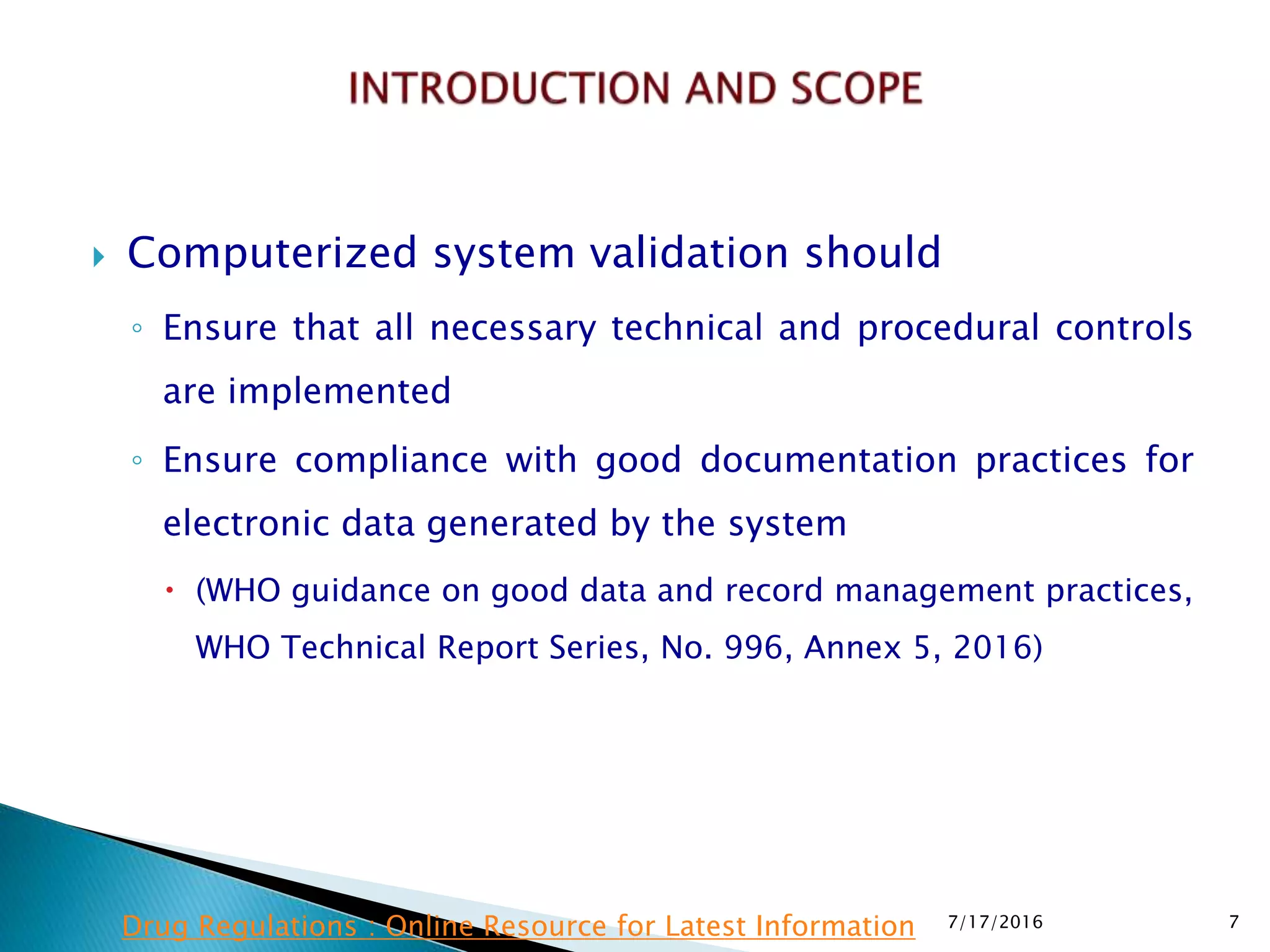  Computerized system validation should
◦ Ensure that all necessary technical and procedural controls
are implemented
◦ Ensure compliance with good documentation practices for
electronic data generated by the system
 (WHO guidance on good data and record management practices,
WHO Technical Report Series, No. 996, Annex 5, 2016)
7/17/2016 7Drug Regulations : Online Resource for Latest Information
 
