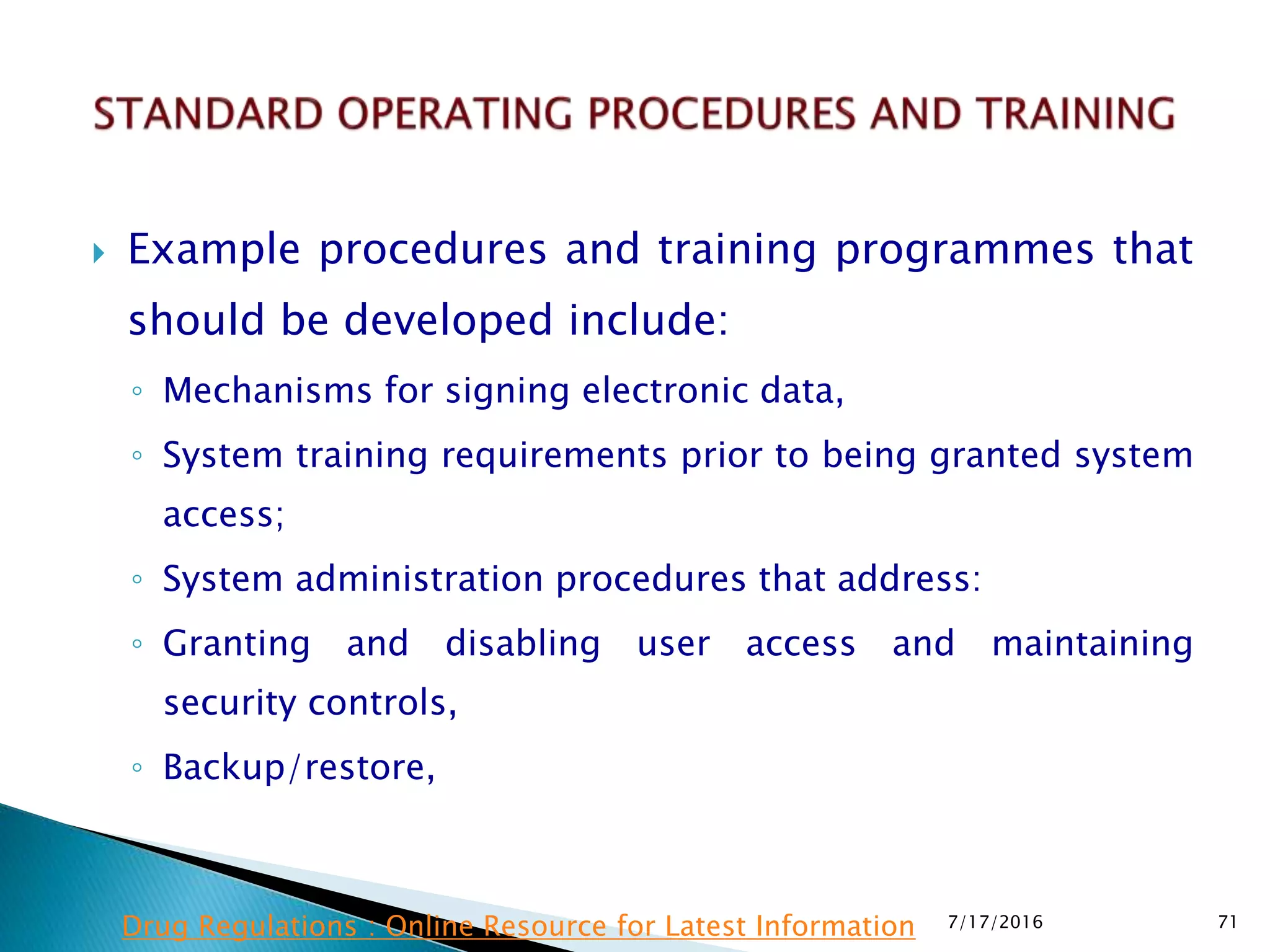  Example procedures and training programmes that
should be developed include:
◦ Mechanisms for signing electronic data,
◦ System training requirements prior to being granted system
access;
◦ System administration procedures that address:
◦ Granting and disabling user access and maintaining
security controls,
◦ Backup/restore,
7/17/2016 71Drug Regulations : Online Resource for Latest Information
 