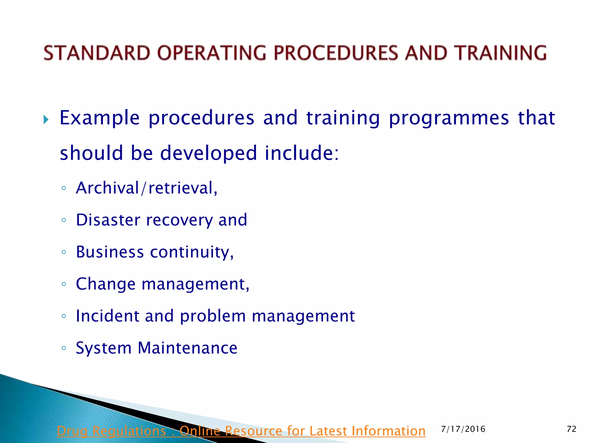  Example procedures and training programmes that
should be developed include:
◦ Archival/retrieval,
◦ Disaster recovery and
◦ Business continuity,
◦ Change management,
◦ Incident and problem management
◦ System Maintenance
7/17/2016 72Drug Regulations : Online Resource for Latest Information
 