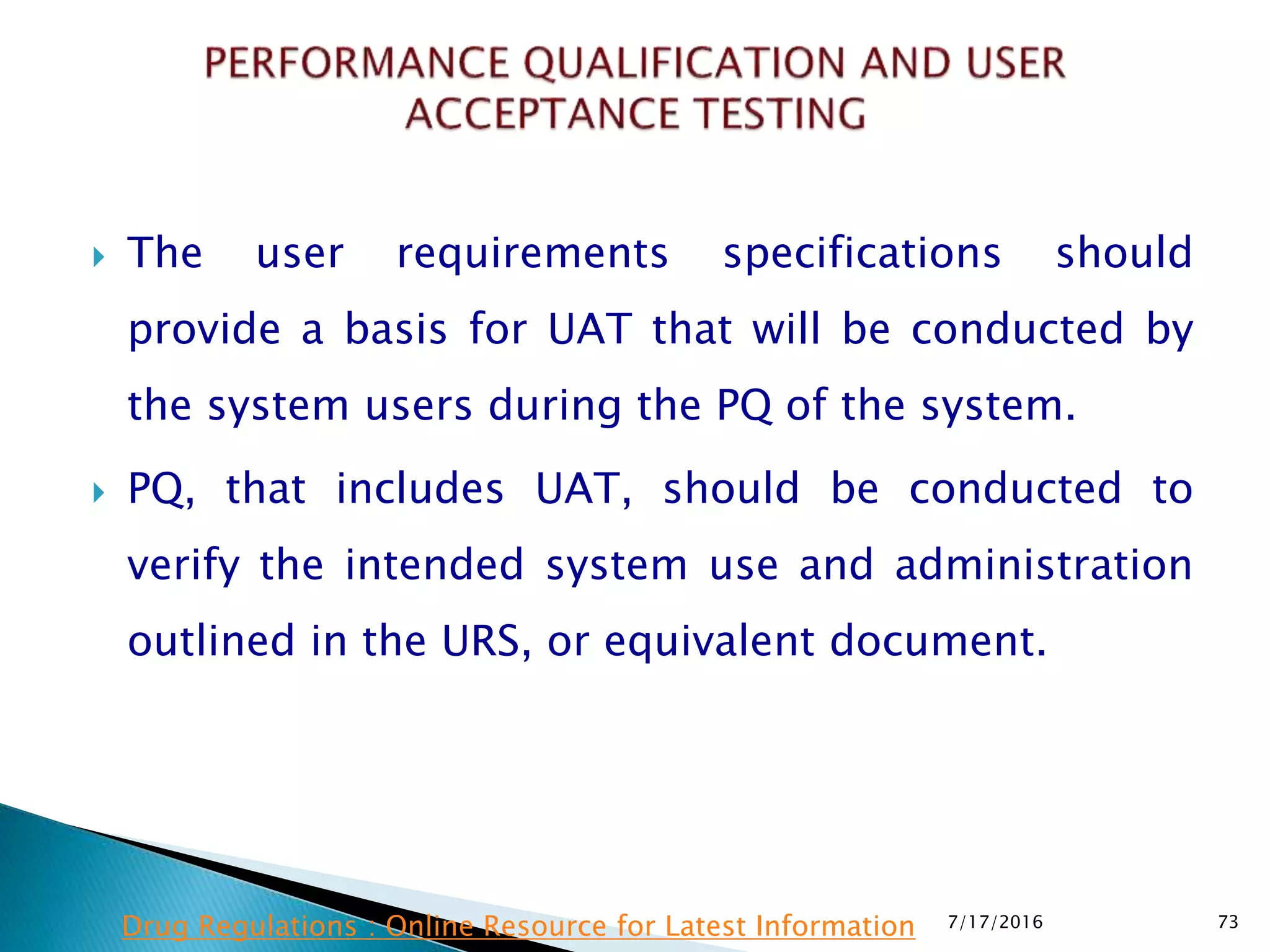 The user requirements specifications should
provide a basis for UAT that will be conducted by
the system users during the PQ of the system.
 PQ, that includes UAT, should be conducted to
verify the intended system use and administration
outlined in the URS, or equivalent document.
7/17/2016 73Drug Regulations : Online Resource for Latest Information
 