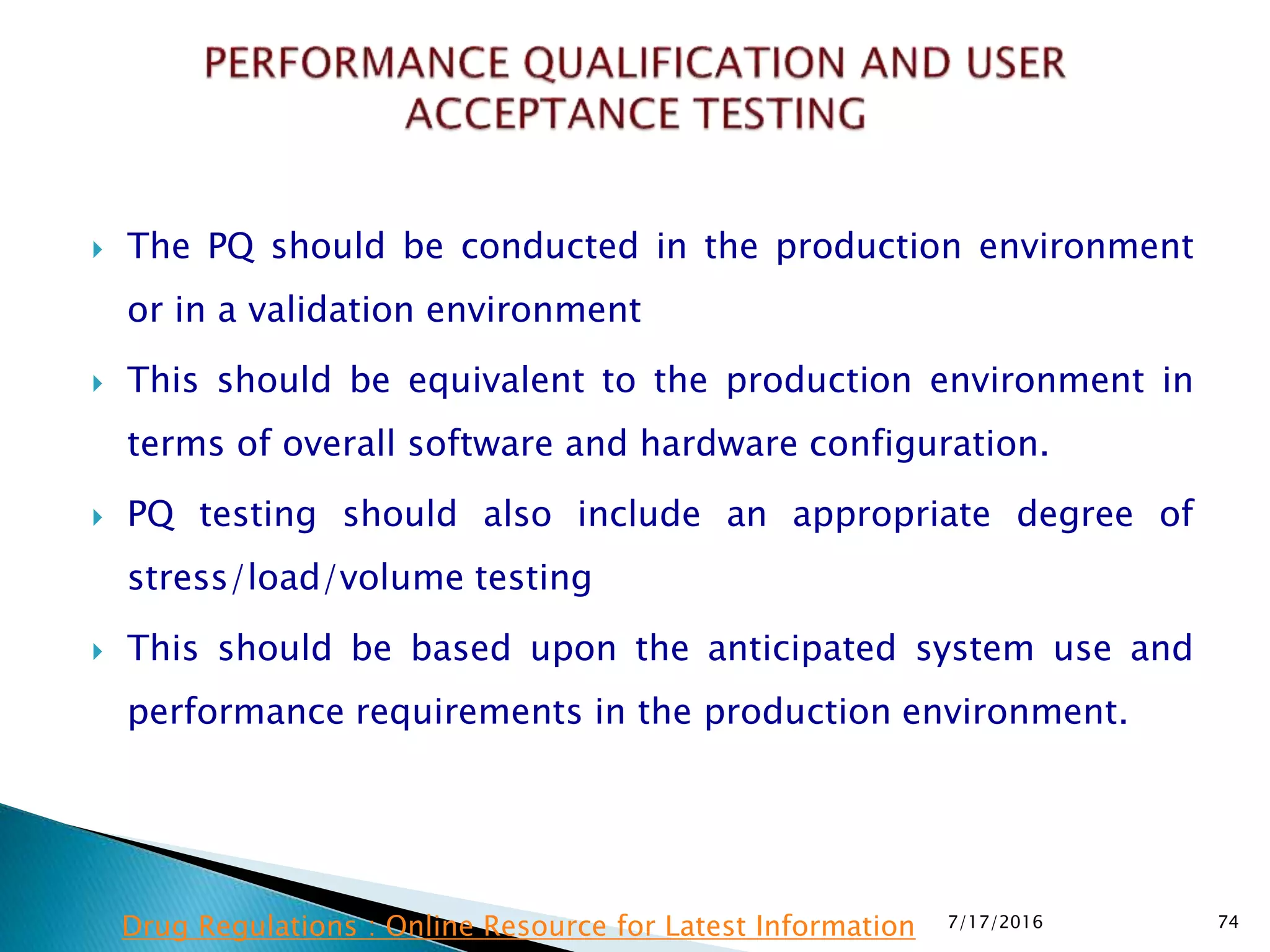  The PQ should be conducted in the production environment
or in a validation environment
 This should be equivalent to the production environment in
terms of overall software and hardware configuration.
 PQ testing should also include an appropriate degree of
stress/load/volume testing
 This should be based upon the anticipated system use and
performance requirements in the production environment.
7/17/2016 74Drug Regulations : Online Resource for Latest Information
 