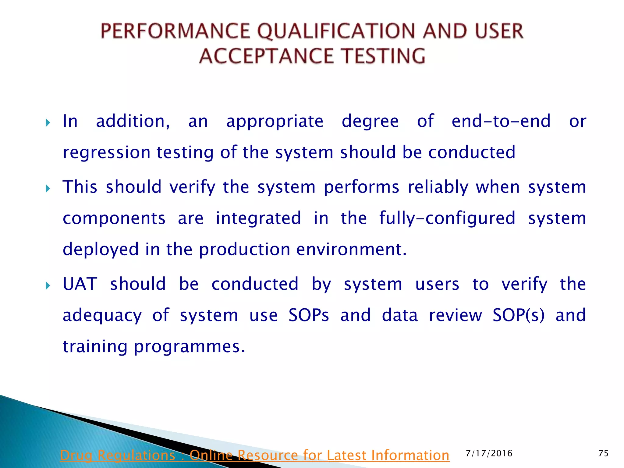  In addition, an appropriate degree of end-to-end or
regression testing of the system should be conducted
 This should verify the system performs reliably when system
components are integrated in the fully-configured system
deployed in the production environment.
 UAT should be conducted by system users to verify the
adequacy of system use SOPs and data review SOP(s) and
training programmes.
7/17/2016 75Drug Regulations : Online Resource for Latest Information
 