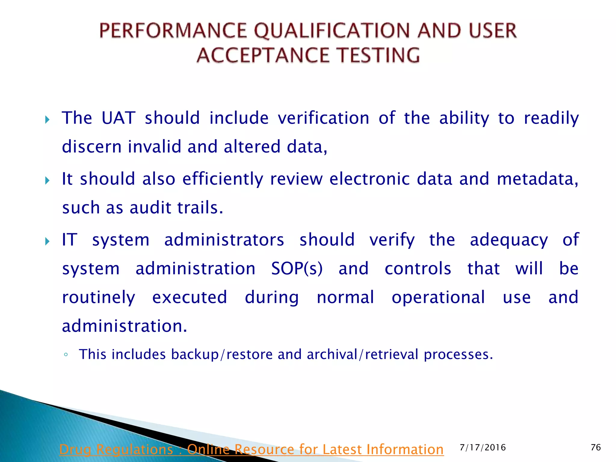  The UAT should include verification of the ability to readily
discern invalid and altered data,
 It should also efficiently review electronic data and metadata,
such as audit trails.
 IT system administrators should verify the adequacy of
system administration SOP(s) and controls that will be
routinely executed during normal operational use and
administration.
◦ This includes backup/restore and archival/retrieval processes.
7/17/2016 76Drug Regulations : Online Resource for Latest Information
 