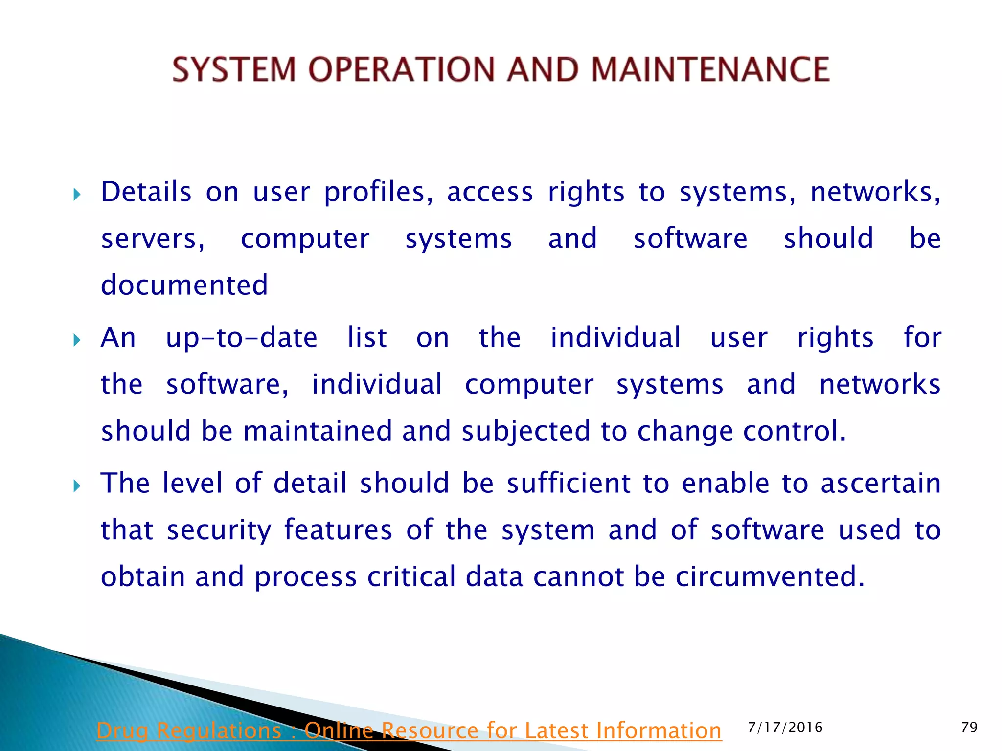 Details on user profiles, access rights to systems, networks,
servers, computer systems and software should be
documented
 An up-to-date list on the individual user rights for
the  software, individual computer systems and networks
should be maintained and subjected to change control.
 The level of detail should be sufficient to enable to ascertain
that security features of the system and of software used to
obtain and process critical data cannot be circumvented.
7/17/2016 79Drug Regulations : Online Resource for Latest Information
 