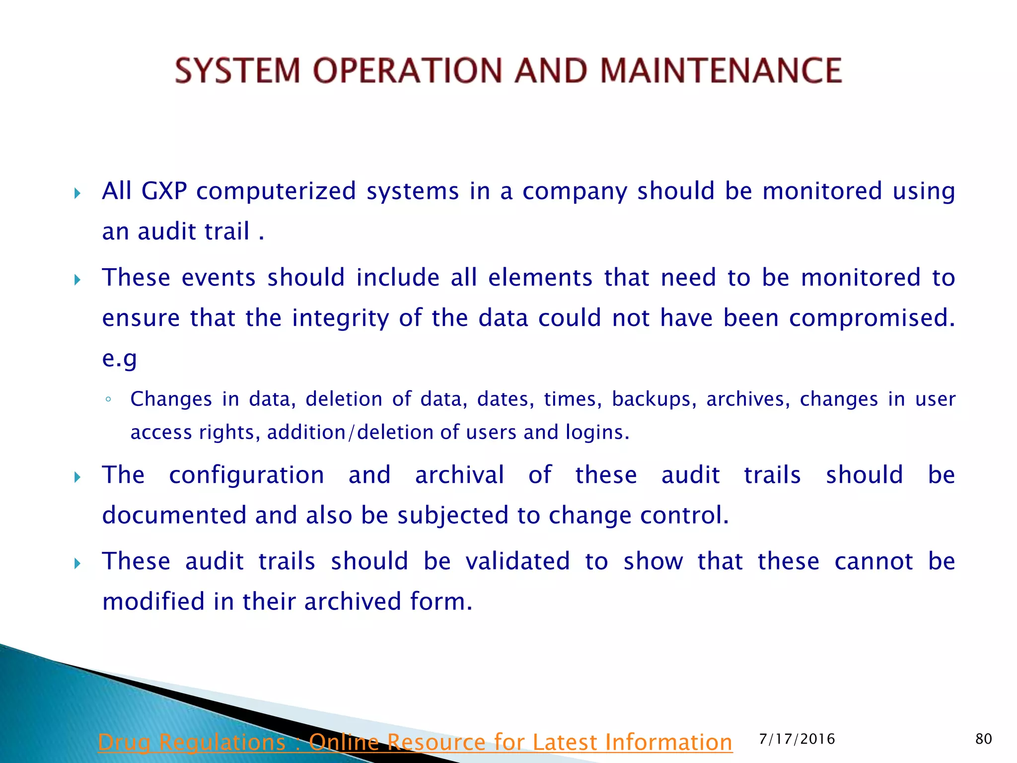  All GXP computerized systems in a company should be monitored using
an audit trail .
 These events should include all elements that need to be monitored to
ensure that the integrity of the data could not have been compromised.
e.g
◦ Changes in data, deletion of data, dates, times, backups, archives, changes in user
access rights, addition/deletion of users and logins.
 The configuration and archival of these audit trails should be
documented and also be subjected to change control.
 These audit trails should be validated to show that these cannot be
modified in their archived form.
7/17/2016 80Drug Regulations : Online Resource for Latest Information
 