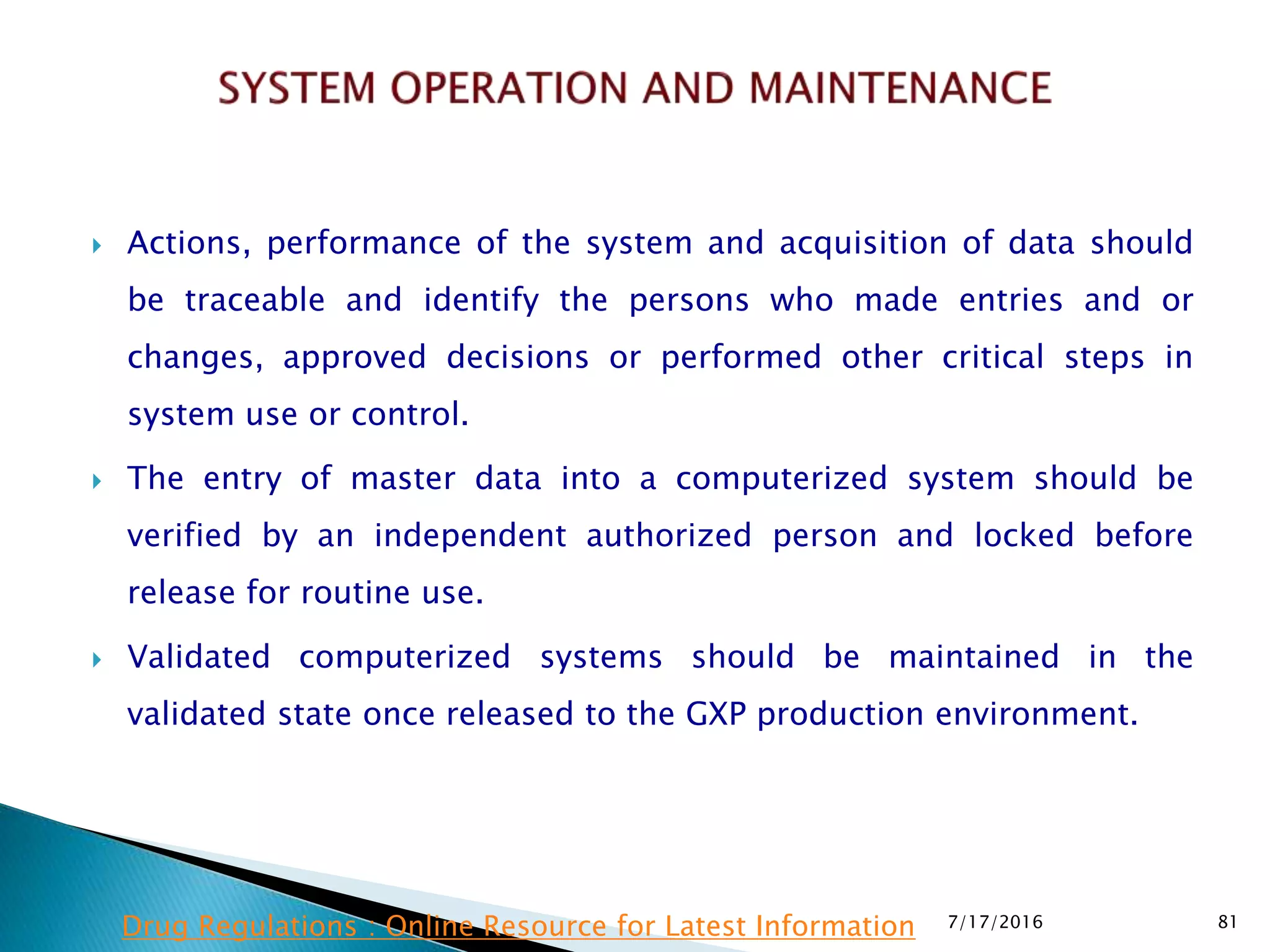  Actions, performance of the system and acquisition of data should
be traceable and identify the persons who made entries and or
changes, approved decisions or performed other critical steps in
system use or control.
 The entry of master data into a computerized system should be
verified by an independent authorized person and locked before
release for routine use.
 Validated computerized systems should be maintained in the
validated state once released to the GXP production environment.
7/17/2016 81Drug Regulations : Online Resource for Latest Information
 
