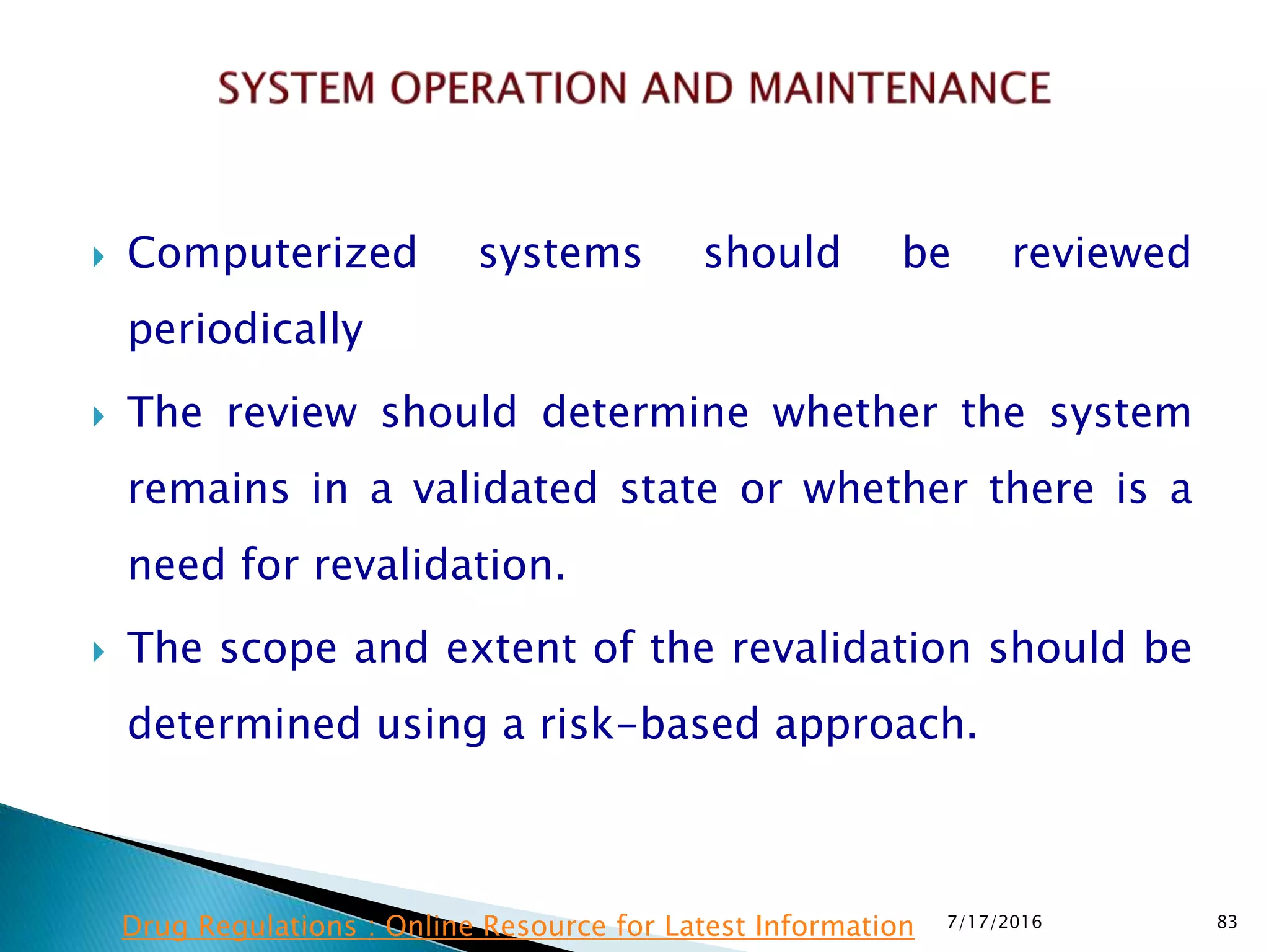 Computerized systems should be reviewed
periodically
 The review should determine whether the system
remains in a validated state or whether there is a
need for revalidation.
 The scope and extent of the revalidation should be
determined using a risk-based approach.
7/17/2016 83Drug Regulations : Online Resource for Latest Information
 
