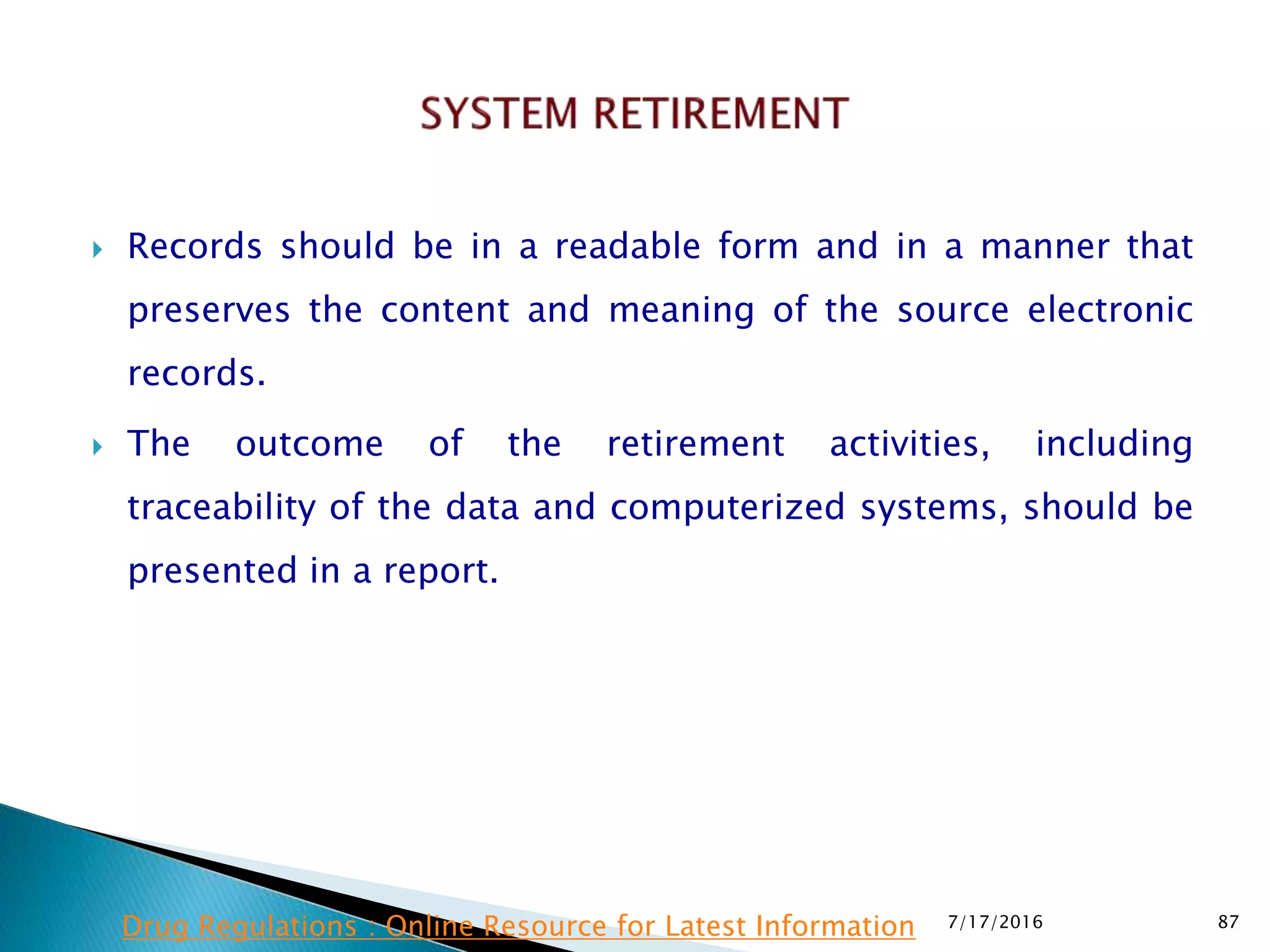  Records should be in a readable form and in a manner that
preserves the content and meaning of the source electronic
records.
 The outcome of the retirement activities, including
traceability of the data and computerized systems, should be
presented in a report.
7/17/2016 87Drug Regulations : Online Resource for Latest Information
 