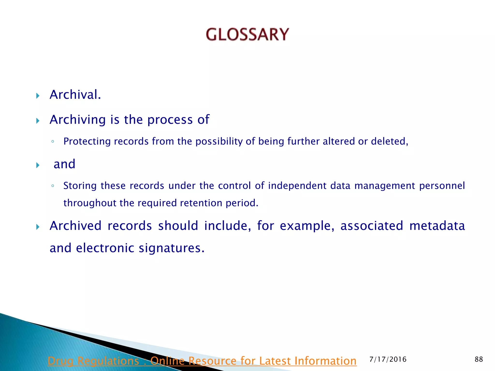  Archival.
 Archiving is the process of
◦ Protecting records from the possibility of being further altered or deleted,
 and
◦ Storing these records under the control of independent data  management personnel
throughout the required retention period.
 Archived records should include, for example, associated metadata
and electronic signatures.
7/17/2016 88Drug Regulations : Online Resource for Latest Information
 