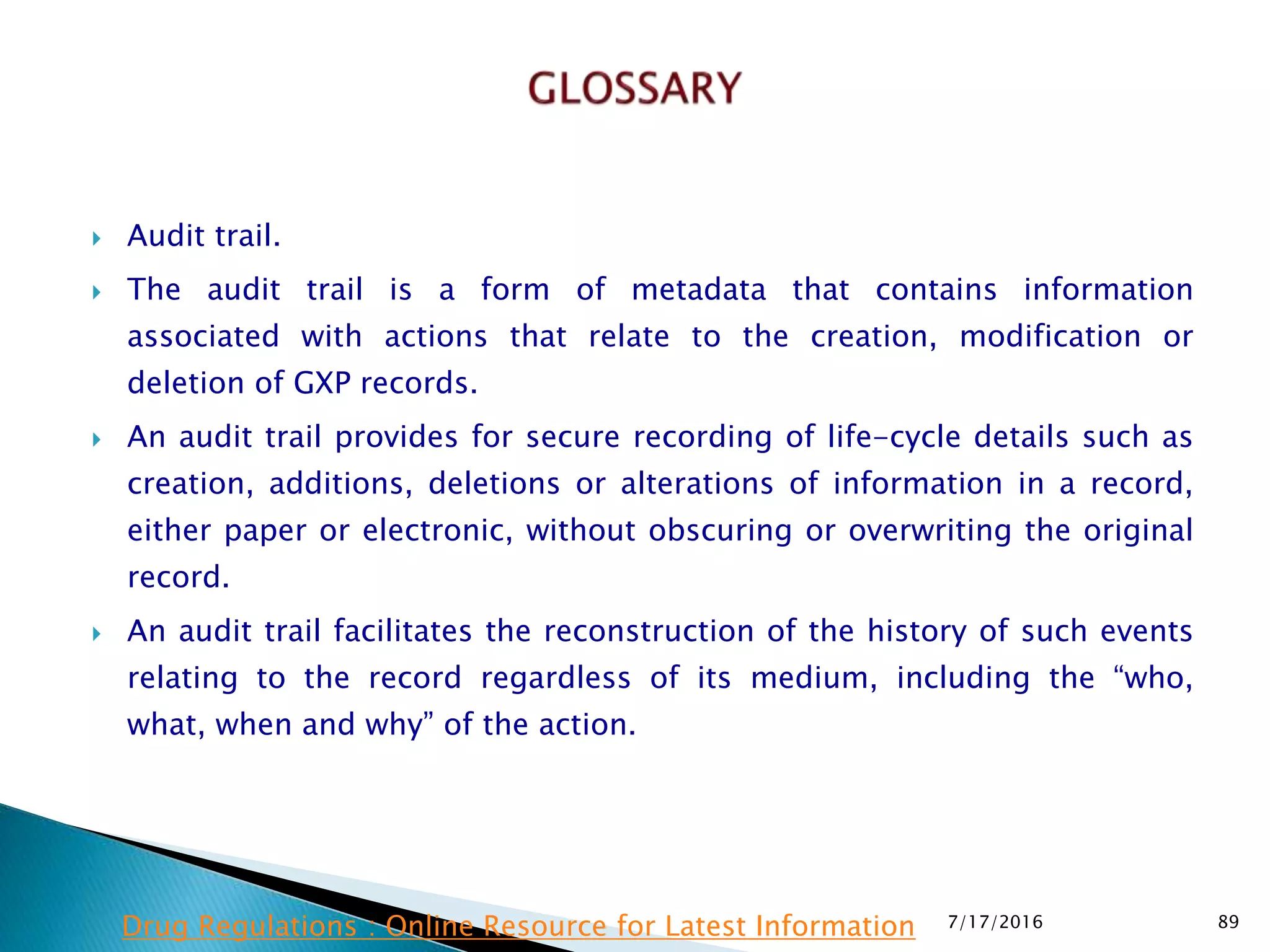  Audit trail.
 The audit trail is a form of metadata that contains information
associated with actions that relate to the creation, modification or
deletion of GXP records.
 An audit trail provides for secure recording of life-cycle details such as
creation, additions, deletions or alterations of information in a record,
either paper or electronic, without obscuring or overwriting the original
record.
 An audit trail facilitates the reconstruction of the history of such  events
relating to the record regardless of its medium, including the “who,
what, when and why” of the action.
7/17/2016 89Drug Regulations : Online Resource for Latest Information
 