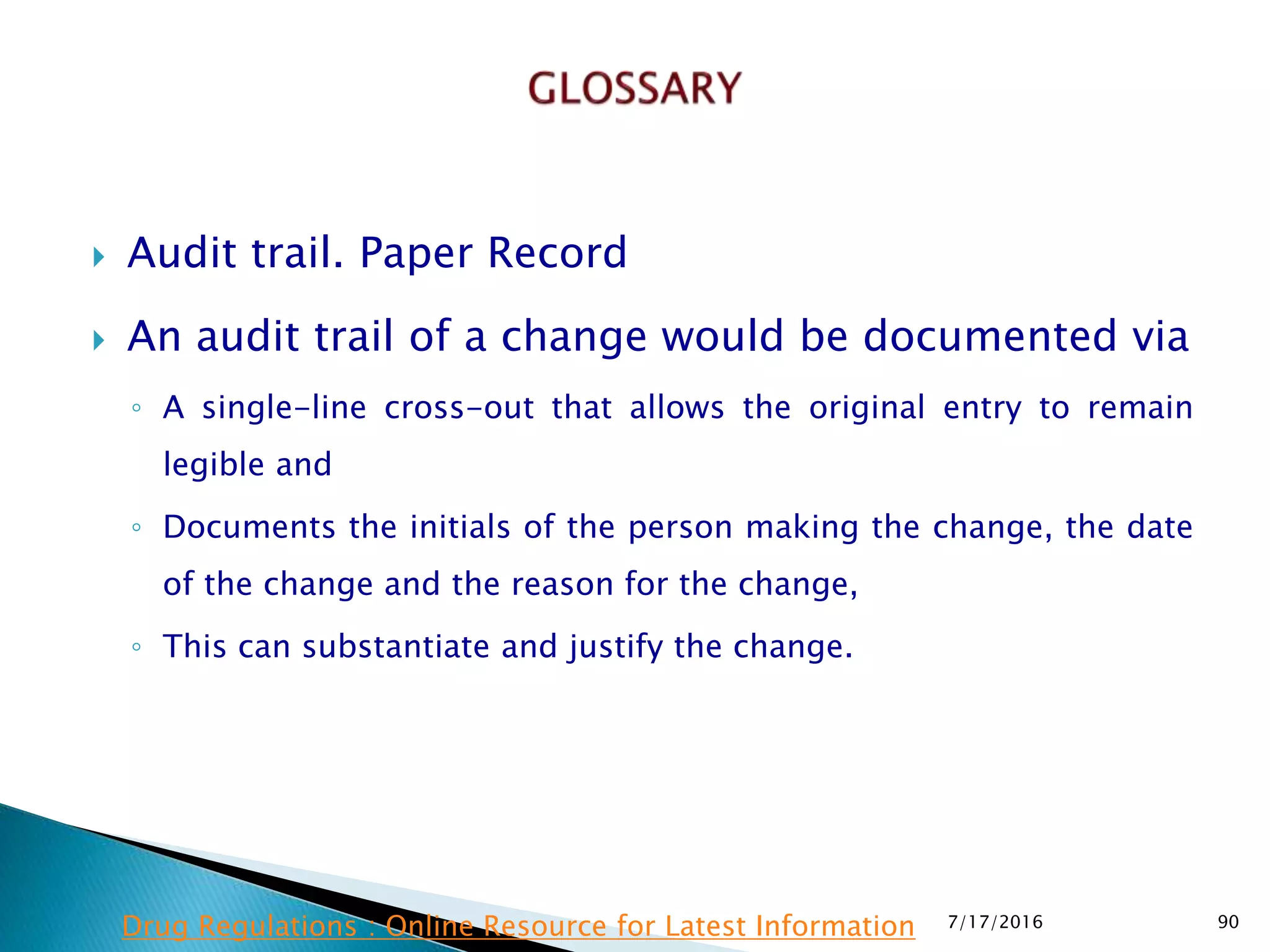 Audit trail. Paper Record
 An audit trail of a change would be documented via
◦ A single-line cross-out that allows the original entry to remain
legible and
◦ Documents the initials of the person making the change, the date
of the change and the reason for the change,
◦ This can substantiate and justify the change.
7/17/2016 90Drug Regulations : Online Resource for Latest Information
 
