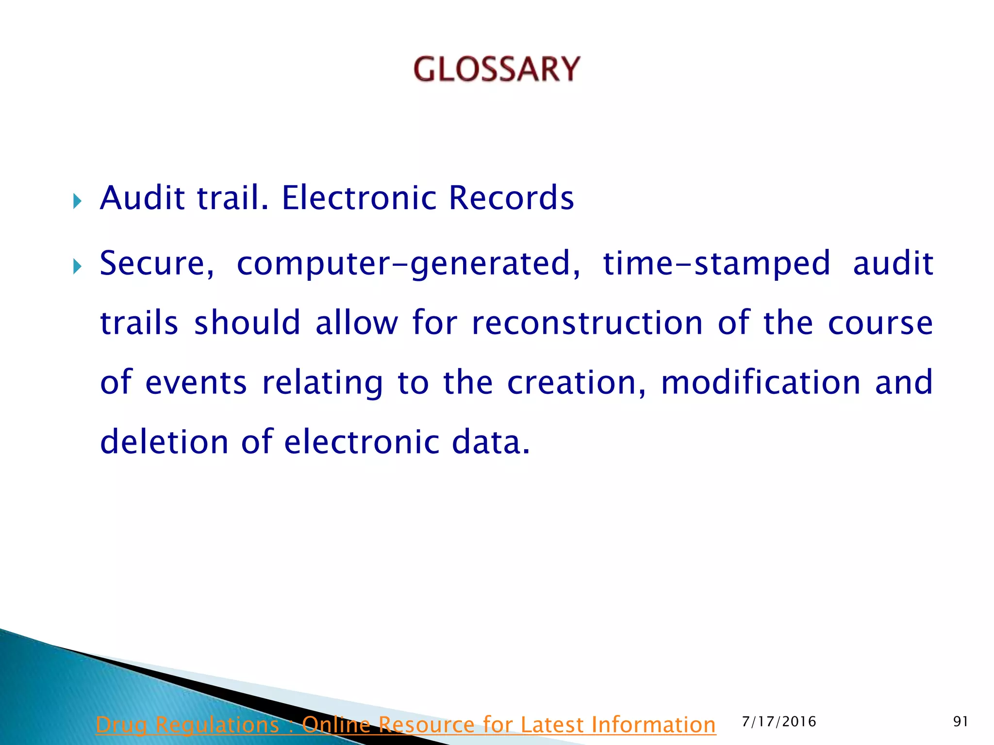  Audit trail. Electronic Records
 Secure, computer-generated, time-stamped audit
trails should allow for reconstruction of the course
of events relating to the creation, modification and
deletion of electronic data.
7/17/2016 91Drug Regulations : Online Resource for Latest Information
 