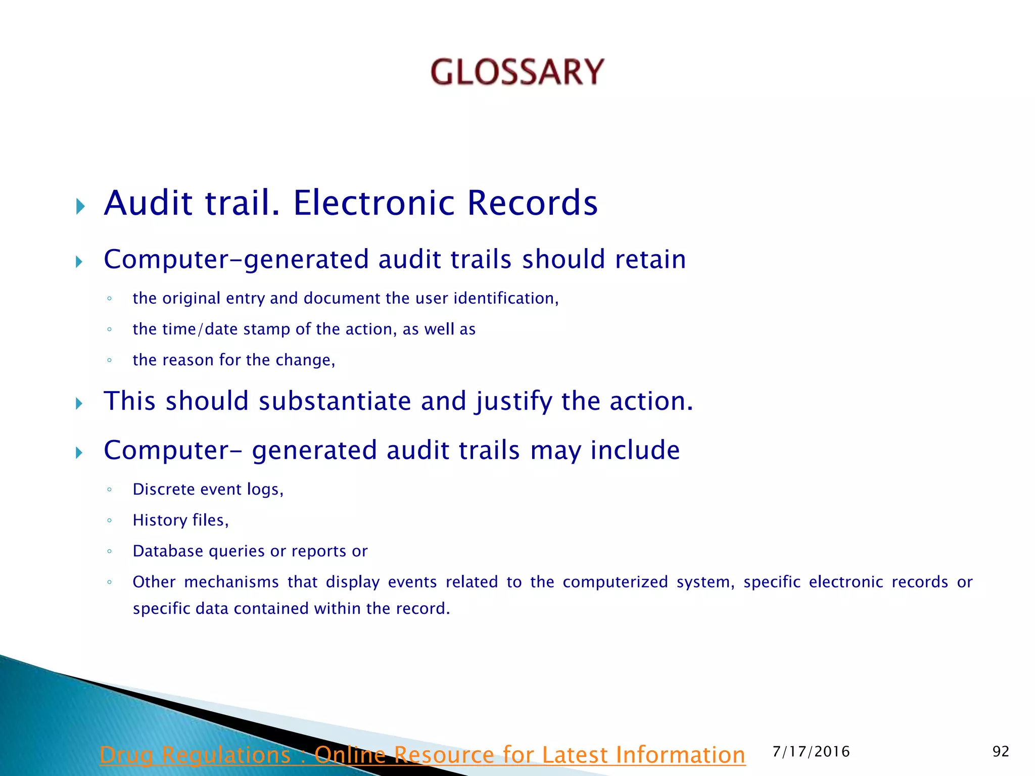  Audit trail. Electronic Records
 Computer-generated audit trails should retain
◦ the original entry and document the user identification,
◦ the time/date stamp of the action, as well as
◦ the reason for the change,
 This should substantiate and justify the action.
 Computer- generated audit trails may include
◦ Discrete event logs,
◦ History files,
◦ Database queries or reports or
◦ Other mechanisms that display events related to the computerized system, specific electronic records or
specific data contained within the record.
7/17/2016 92Drug Regulations : Online Resource for Latest Information
 