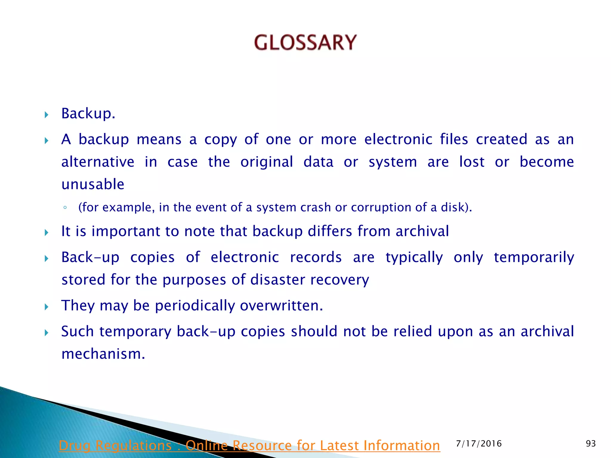  Backup.
 A backup means a copy of one or more electronic files created as an
alternative in case the original data or system are lost or become
unusable
◦ (for example, in the event of a system crash or corruption of a disk).
 It is important to note that backup differs from archival
 Back-up copies of electronic records are typically only temporarily
stored for the purposes of disaster recovery
 They may be periodically overwritten.
 Such temporary back-up copies should not be relied upon as an archival
mechanism.
7/17/2016 93Drug Regulations : Online Resource for Latest Information
 