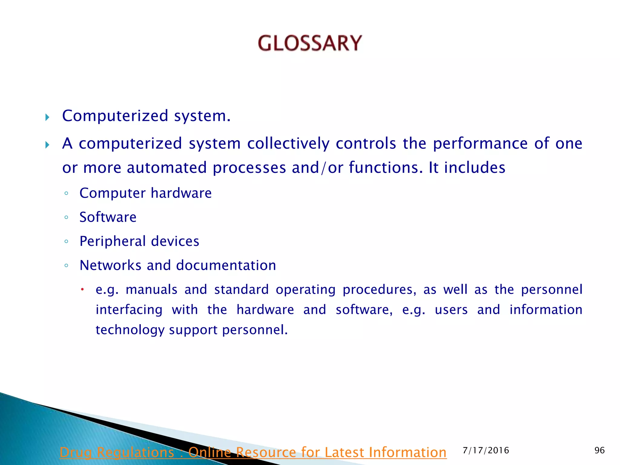  Computerized system.
 A computerized system collectively controls the performance of one
or more automated processes and/or functions. It includes
◦ Computer hardware
◦ Software
◦ Peripheral devices
◦ Networks and documentation
 e.g. manuals and standard operating procedures, as well as the personnel
interfacing with the hardware and software, e.g. users and information
technology  support personnel.
7/17/2016 96Drug Regulations : Online Resource for Latest Information
 
