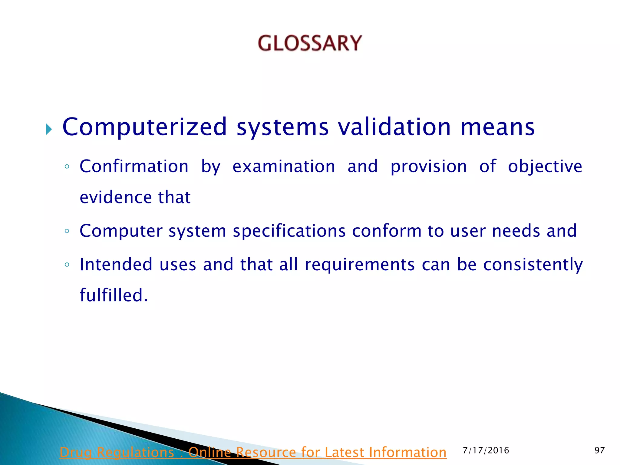  Computerized systems validation means
◦ Confirmation by examination and provision of objective
evidence that
◦ Computer system specifications conform to user needs and
◦ Intended uses and that all requirements can be consistently
fulfilled.
7/17/2016 97Drug Regulations : Online Resource for Latest Information
 