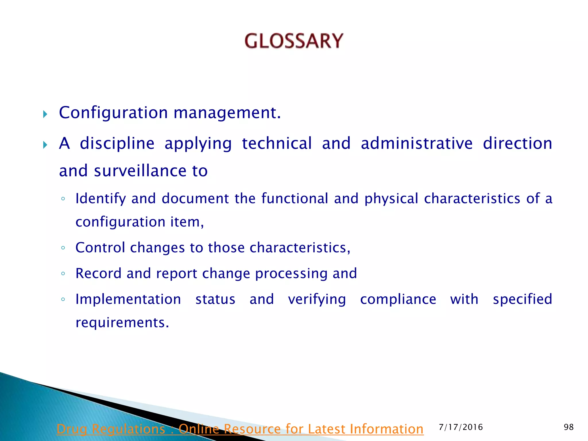  Configuration management.
 A discipline applying technical and administrative direction
and surveillance to
◦ Identify and document the functional and physical characteristics of a
configuration item,
◦ Control changes to those characteristics,
◦ Record and report change processing and
◦ Implementation status and verifying compliance with specified
requirements.
7/17/2016 98Drug Regulations : Online Resource for Latest Information
 