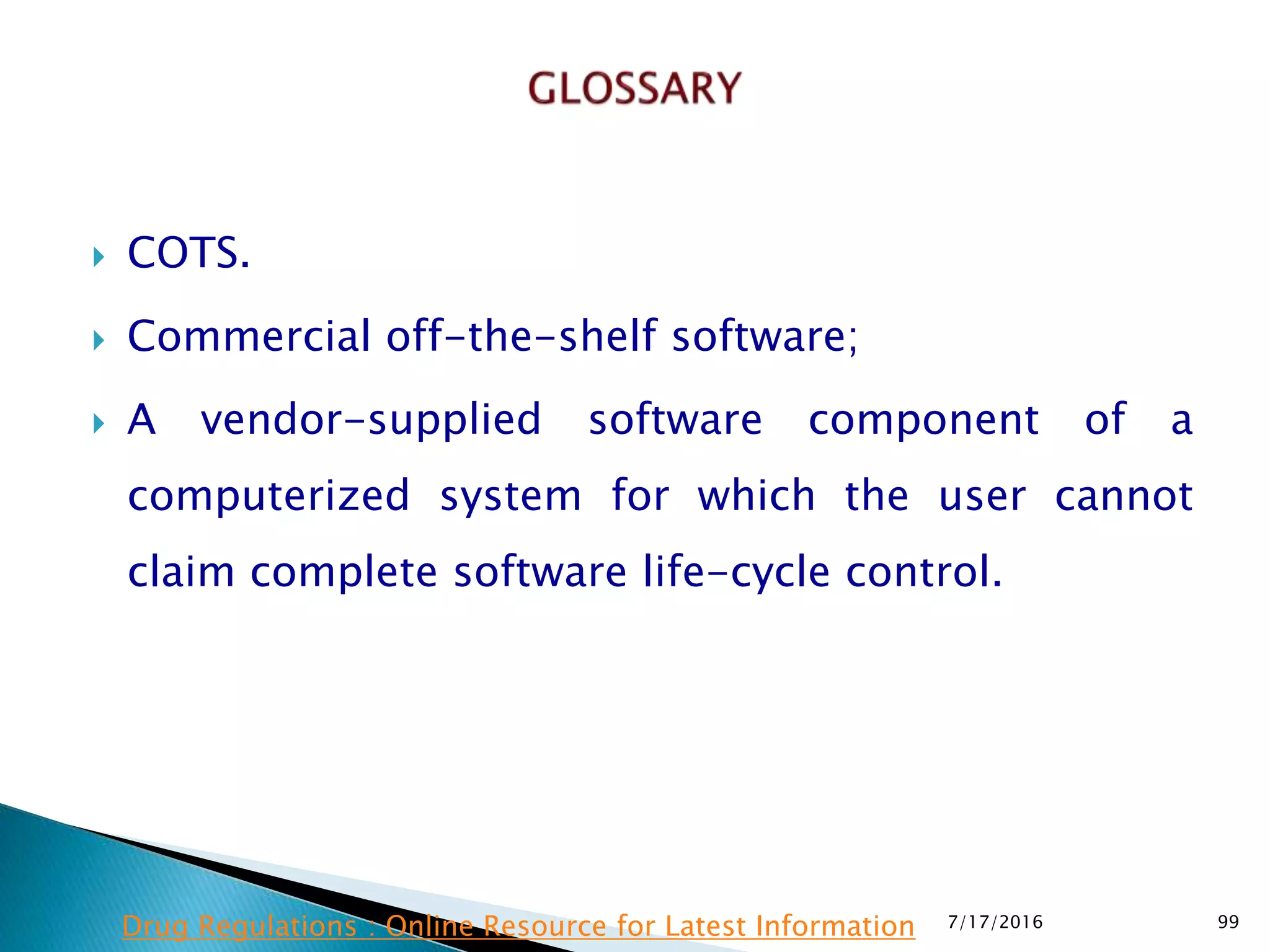  COTS.
 Commercial off-the-shelf software;
 A vendor-supplied software component of a
computerized system for which the user cannot
claim complete software life-cycle control.
7/17/2016 99Drug Regulations : Online Resource for Latest Information
 
