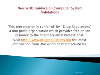This presentation is compiled by “ Drug Regulations”
a non profit organization which provides free online
resource to the Pharmaceutical Professional.
Visit http://www.drugregulations.org for latest
information from the world of Pharmaceuticals.
7/17/2016 1
 