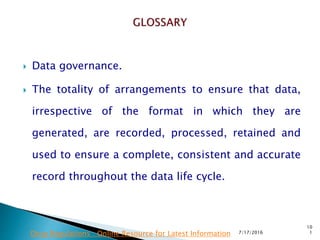  Data governance.
 The totality of arrangements to ensure that data,
irrespective of the format in which they are
generated, are recorded, processed, retained and
used to ensure a complete, consistent and accurate
record throughout the data life cycle.
7/17/2016
10
1Drug Regulations : Online Resource for Latest Information
 
