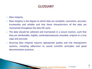  Data integrity.
 Data integrity is the degree to which data are complete, consistent, accurate,
trustworthy and reliable and that these characteristics of the data are
maintained  throughout the data life cycle.
 The data should be collected and maintained in a secure manner, such that
they are attributable, legible, contemporaneously recorded, original or a true
copy and accurate.
 Assuring data integrity requires appropriate quality and risk management
systems, including adherence to sound scientific principles and good
documentation practices.
7/17/2016
10
2Drug Regulations : Online Resource for Latest Information
 
