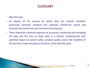  Data life cycle.
 All phases of the process by which data are created, recorded,
processed,  reviewed, analysed and reported, transferred, stored and
retrieved and monitored until retirement and disposal.
 There should be a planned approach to assessing, monitoring and managing
the data and the risks to those data in a manner commensurate with
potential impact on patient safety, product quality and/or the reliability of
the decisions made throughout all phases of the data life cycle.
7/17/2016
10
3Drug Regulations : Online Resource for Latest Information
 